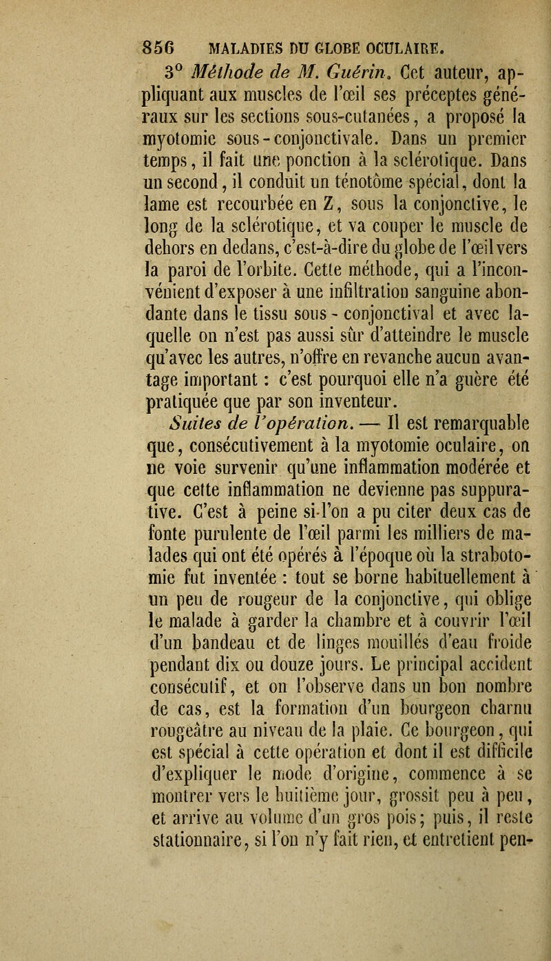 3^ Méthode de M. Guérin. Cet auteur, ap- pliquant aux muscles de l'œil ses préceptes géné- raux sur les sections sous-cutanées, a proposé la myotomic sous-conjonctivale. Dans un premier temps, il fait une ponction à la sclérotique. Dans un second, il conduit un ténotôme spécial, dont la lame est recourbée en Z, sous la conjonctive, le long de la sclérotique, et va couper le muscle de dehors en dedans, c'est-à-dire du globe de l'œil vers la paroi de l'orbite. Cette méthode, qui a l'incon- vénient d'exposer à une infiltraliou sanguine abon- dante dans le tissu sous - conjonctival et avec la- quelle on n'est pas aussi sur d'atteindre le muscle qu'avec les autres, n'offre en revanche aucun avan- tage important : c'est pourquoi elle n'a guère été pratiquée que par son inventeur. Suites de l'opération. — Il est remarquable que, consécutivement à la myotomie oculaire, on ne voie survenir qu'une inflammation modérée et que cette inflammation ne devienne pas suppura- tive. C'est à peine si l'on a pu citer deux cas de fonte purulente de l'œil parmi les milliers de ma- lades qui ont été opérés à l'époque où la straboto- mie fut inventée : tout se borne habituellement à un peu de rougeur de la conjonctive, qui oblige le malade à garder la chambre et à couvrir l'œil d'un bandeau et de linges mouillés d'eau froide pendant dix ou douze jours. Le principal accident consécutif, et on l'observe dans un bon nombre de cas, est la formation d'un bourgeon charnu rougeàtre au niveau de la plaie. Ce bourgeon, qui est spécial à cette opération et dont il est diflkile d'expliquer le mode d'origine, commence à se montrer vers le huitième jour, grossit peu à peu, et arrive au volume d'un gros pois; puis, il reste stationnaire, si l'on n'y fait rien, et entretient pen-