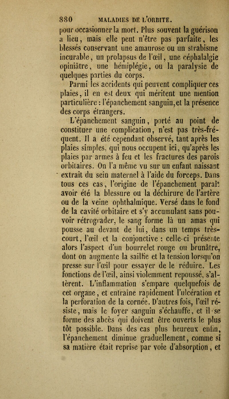 pour occasionner la mort. Plus souvent laguérison a lieu, mais elle peut n'être pas parfaite, les blessés conservant une amaurose ou un strabisme incurable, un prolapsus de l'œil, une céphalalgie opiniâtre, une hémiplégie, ou la paralysie de quelques parties du corps. Parmi les accidents qui peuvent compliquer ces plaies, il en est deux qui méritent une mention particulière : l'épanchement sanguin,et la présence des corps étrangers. L'épanchement sanguin, porté au point de constituer une complication, n'est pas très-fré- quent. Il a été cependant observé, tant après les plaies simples, qui nous occupent ici, qu'après les plaies par armes à feu et les fractures des parois orbitaires. On l'a même vu sur un enfant naissant extrait du sein maternel à l'aide du forceps. Dans tous ces cas, l'origine de l'épanchement paraît avoir été la blessure ou la déchirure de l'artère ou de la veine ophthalmique. Versé dans le fond de la cavité orbitaire et s'y accumulant sans pou- voir rétrograder, le sang forme là un amas qui pousse au devant de lui, dans un temps très- court, l'œil et la conjonctive : celle-ci présente alors l'aspect d'un bourrelet rouge ou brunâtre, dont on augmente la sailHe et la tension lorsqu'on presse sur l'œil pour essayer de le réduire. Les fonctions de l'œil, ainsi violemment repoussé, s'al- tèrent. L'inflammation s'empare quelquefois de cet organe, et entraîne rapidement l'ulcération et la perforation de la cornée. D'autres fois, l'œil ré- siste, mais le foyer sanguin s'échauffe, et il se forme des abcès qui doivent être ouverts le plus tôt possible. Dans des cas plus heureux cnhn, l'épanchement diminue graduellement, comme si sa matière était reprise par voie d'absorption, et