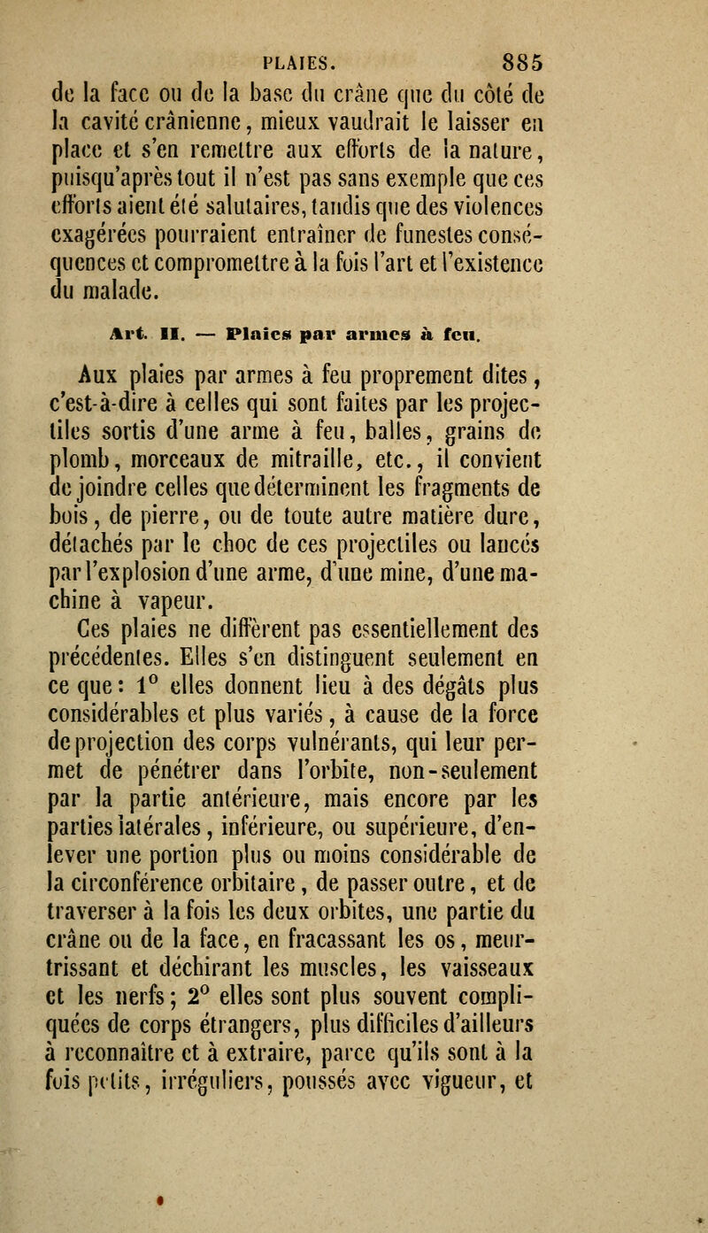 de la face ou de la base du crâne que du côté de la cavité crânienne, mieux vaudrait le laisser en place et s'en remettre aux efforts de la nature, puisqu'après tout il n'est pas sans exemple que ces efforis aient élé salutaires, tandis que des violences exagérées pourraient entraîner de funestes consé- quences et compromettre à la fois l'art et l'existence du malade. Art II. — Plaies par armes à feu. Aux plaies par armes à feu proprement dites, c'est-à-dire à celles qui sont faites par les projec- tiles sortis d'une arme à feu, halles, grains de plomb, morceaux de mitraille, etc., il convient de joindre celles que déterminent les fragments de bois, de pierre, ou de toute autre matière dure, détachés par le choc de ces projectiles ou lancés par l'explosion d'une arme, d'une mine, d'une ma- chine à vapeur. Ces plaies ne diffèrent pas essentiellement des précédentes. Elles s'en distinguent seulement en ce que: l'^ elles donnent lieu à des dégâts plus considérables et plus variés, à cause de la force de projection des corps vulnéranls, qui leur per- met de pénétrer dans l'orbite, non-seulement par la partie antérieure, mais encore par les parties latérales, inférieure, ou supérieure, d'en- lever une portion plus ou moins considérable de la circonférence orbitaire, de passer outre, et de traverser à la fois les deux orbites, une partie du crâne ou de la face, en fracassant les os, meur- trissant et déchirant les muscles, les vaisseaux et les nerfs ; 2^ elles sont plus souvent compli- quées de corps étrangers, plus difficiles d'ailleurs à reconnaitre et à extraire, parce qu'ils sont à la fuis pitits, irréguliers, poussés avec vigueur, et