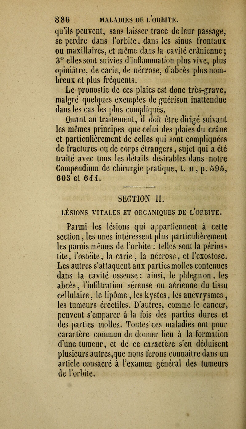 qu'ils peuvent, sans laisser trace de leur passage, se perdre dans l'orbite, dans les sinus frontaux ou maxillaires, et niême dans la caviié crânienne; 3° elles sont suivies d'inflammation plus vive, plus opiniâtre, de carie, de nécrose, d'abcès plus nom- breux et plus fréquents. Le pronostic de ces plaies est donc très-grave, malgré quelques exemples de guérison inattendue dans les cas les plus compliqués. Quant au traitement, il doit être dirigé suivant les mêmes principes que celui des plaies du crâne et particulièrement de celles qui sont compliquées de fractures ou de corps étrangers, sujet qui a été traité avec tous les détails désirables dans notre Compendium de chirurgie pratique, t. ii, p. 595, 603 et 644. SECTION II. LÉSIONS VITALES ET ORGANIQUES DE l'oRBITE. Parmi les lésions qui appartiennent à cette section, les unes intéressent plus particulièrement les parois mêmes de l'orbite : telles sont la périos- tite, l'ostéite, la carie, la nécrose, et l'exostose. Les autres s'attaquent aux parties mol les contenues dans la cavité osseuse : ainsi, le phlegmon, les abcès, l'infiltration séreuse ou aérienne du tissu cellulaire, le lipome, les kystes, les anévrysmes, les tumeurs érectiles. D'autres, comme le cancer, peuvent s'emparer à la fois des parties dures et des parties molles. Toutes ces maladies ont pour caractère commun de donner lieu à la formation d'une tumeur, et de ce caractère s'en déduisent plusieurs autres,que nous ferons connailre dans un article consacré à l'examen général des tumeurs de l'orbite.