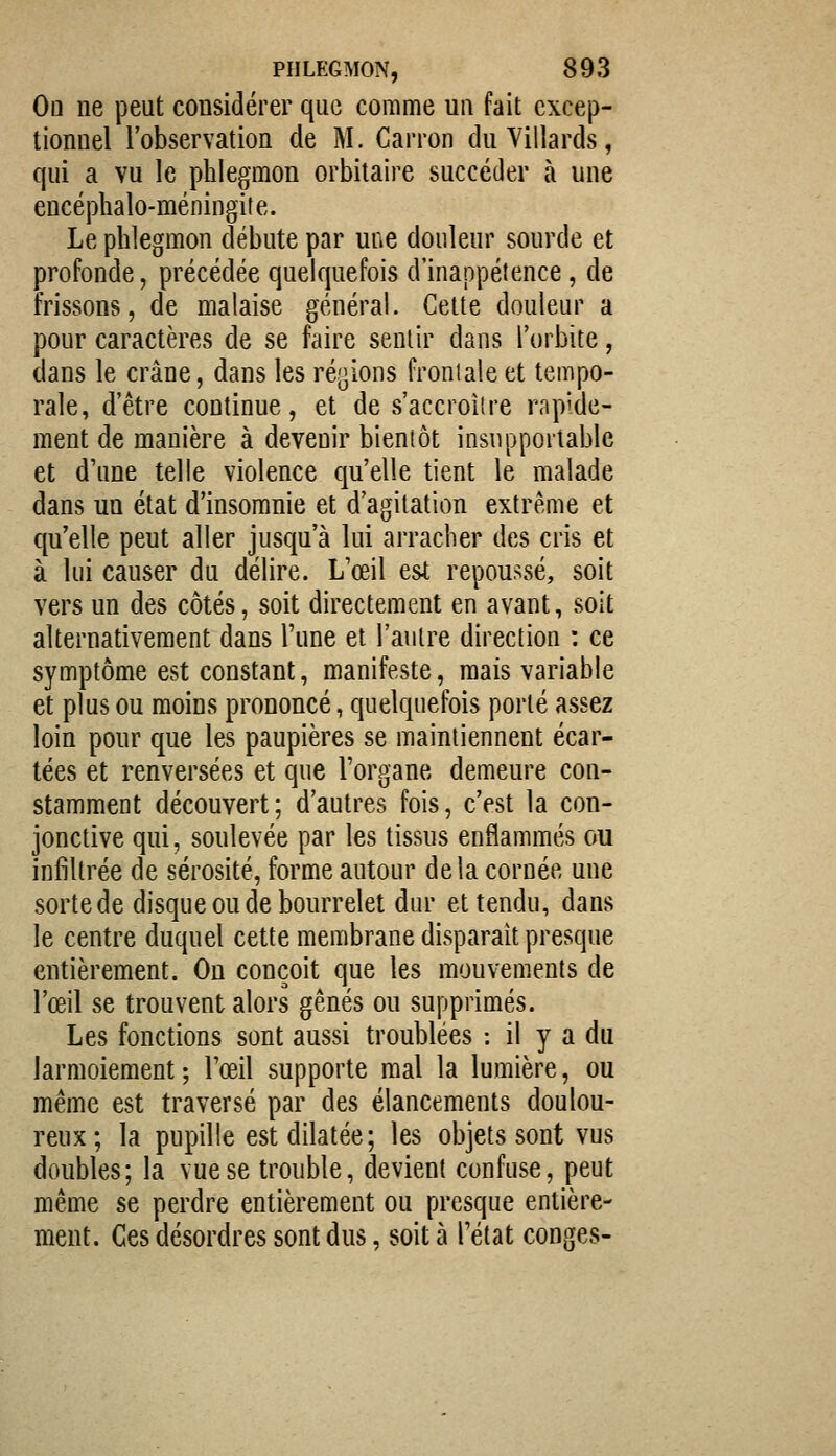 Oq ne peut considérer que comme un fait excep- tionnel l'observation de M. Carron duYillards, qui a vu le phlegmon orbitaire succéder à une encéphalo-méningite. Le phlegmon débute par une douleur sourde et profonde, précédée quekjuefois d'inappétence, de frissons, de malaise général. Cette douleur a pour caractères de se faire sentir dans l'orbite, dans le crâne, dans les ré,3ions frontale et tempo- rale, d'être continue, et de s'accroiîre rapide- ment de manière à devenir bientôt insupportable et d'une telle violence qu'elle tient le malade dans un état d'insomnie et d'agitation extrême et qu'elle peut aller jusqu'à lui arracher des cris et à lui causer du délire. L'œil esi repoussé, soit vers un des côtés, soit directement en avant, soit alternativement dans l'une et l'autre direction : ce symptôme est constant, manifeste, mais variable et plus ou moins prononcé, quelquefois porté assez loin pour que les paupières se maintiennent écar- tées et renversées et que l'organe demeure con- stamment découvert; d'autres fois, c'est la con- jonctive qui, soulevée par les tissus enflammés ou infiltrée de sérosité, forme autour delà cornée une sortede disque ou de bourrelet dur et tendu, dans le centre duquel cette membrane disparait presque entièrement. On conçoit que les mouvements de l'œil se trouvent alors gênés ou supprimés. Les fonctions sont aussi troublées : il y a du larmoiement; l'œil supporte mal la lumière, ou même est traversé par des élancements doulou- reux; la pupille est dilatée; les objets sont vus doubles; la vue se trouble, devient confuse, peut même se perdre entièrement ou presque entière- ment. Ces désordres sont dus, soit à l'état congés-