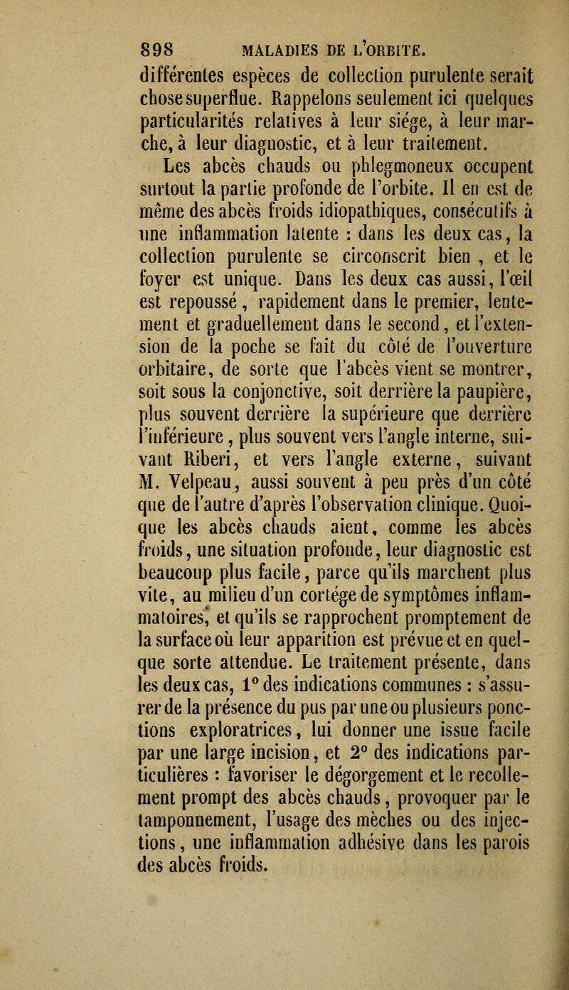 différentes espèces de collection purulente serait chose superflue. Rappelons seulement ici quelques particularités relatives à leur siège, à leur mar- che, à leur diagnostic, et à leur traitement. Les abcès chauds ou phlegmoneux occupent surtout la partie profonde de l'orbite. Il en est de même des abcès froids idiopathiques, conséculifs à une inflammation latente : dans les deux cas, la collection purulente se circonscrit bien , et le foyer est unique. Dans les deux cas aussi, l'œil est repoussé, rapidement dans le premier, lente- ment et graduellement dans le second, et l'exten- sion de la poche se fait du côté de l'ouverture orbitaire, de sorte que l'abcès vient se montrer, soit sous la conjonctive, soit derrière la paupière, plus souvent derrière la supérieure que derrière l'inférieure, plus souvent vers l'angle interne, sui- vant Riberi, et vers l'angle externe, suivant M. Velpeau, aussi souvent à peu près d'un côté que de l'autre d'après l'observation clinique. Quoi- que les abcès chauds aient, comme les abcès froids, une situation profonde, leur diagnostic est beaucoup plus facile, parce qu'ils marchent plus vite, au milieu d'un cortège de symptômes inflam- matoiresl et qu'ils se rapprochent promptement de la surface où leur apparition est prévue et en quel- que sorte attendue. Le traitement présente, dans les deux cas, 1** des indications communes : s'assu- rer de la présence du pus par une ou plusieurs ponc- tions exploratrices, lui donner une issue facile par une large incision, et 2° des indications par- ticulières : favoriser le dégorgement et le recolle- ment prompt des abcès chauds, provoquer par le tamponnement, l'usage des mèches ou des injec- tions , une inflammation adhésive dans les parois des abcès froids. 1