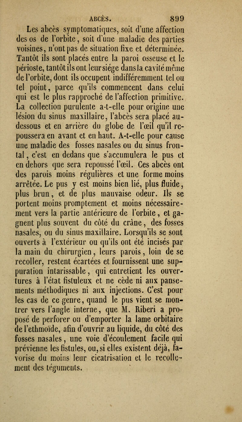 Les abcès symptoniaiiques, soit d'une affection des os de Torbite, soit dune maladie des parties voisines, n'ont pas de situation fixe et déterminée. Tantôt ils sont placés entre la paroi osseuse et le périoste, tantôt ils ont leursiége dans la cavité même de Torbite, dont ils occupent indifféremment tel ou tel point, parce qu'ils commencent dans celui qui est le plus rapproché de l'affection primitive. La collection purulente a-t-elle pour origine une lésion du sinus maxillaire, Tabcès sera placé au- dessous et en arrière du globe de l'œil qu'il re- poussera en avant et en haut. A-t-elle pour cause une maladie des fosses nasales ou du sinus fron- tal , c'est en dedans que s'accumulera le pus et en dehors que sera repoussé Tœil. Ces abcès ont des parois moins régulières et une forme moins arrêtée. Le pus y est moins bien lié, plus fluide, plus brun, et de plus mauvaise odeur. Ils se portent moins promptement et moins nécessaire- ment vers la partie antérieure de l'orbite, et ga- gnent plus souvent du côté du crâne, des fosses nasales, ou du sinus maxillaire. Lorsqu'ils se sont ouverts à l'extérieur ou qu'ils ont été incisés par la main du chirurgien, leurs parois, loin de se recoller, restent écartées et fournissent une sup- puration intarissable, qui entrelient les ouver- tures à l'état fistuleux et ne cède ni aux panse- ments méthodiques ni aux injections. C'est pour les cas de ce genre, quand le pus vient se mon- trer vers l'angle interne, que M. Riberi a pro- posé de perforer on d'emporter la lame orbitaire de l'ethmoïde, afin d'ouvrir au liquide, du côté des fosses nasales, une voie d'écoulement facile qui prévienne les fistules, ou, si elles existent déjà, fa- vorise du moins leur cicatrisation et le recolle- ment des téguments.