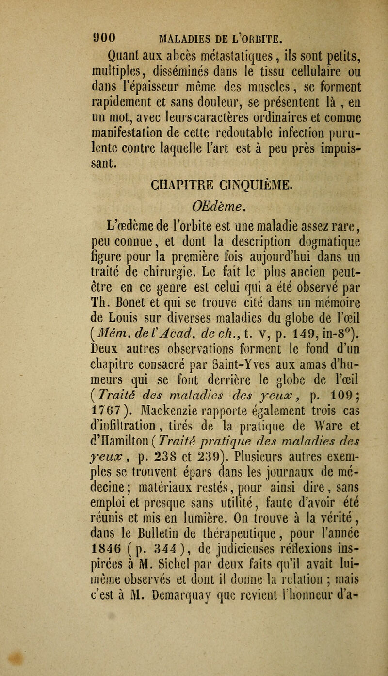 Quant aux abcès métaslatiques, ils sont petits, multiples, disséminés dans le tissu cellulaire ou dans l'épaisseur même des muscles, se forment rapidement et sans douleur, se présentent là , en un mot, avec leurs caractères ordinaires et comme manifestation de celte redoutable infection puru- lente contre laquelle l'art est à peu près impuis- sant. CHAPITRE CINQUIÈME. OEdème. L'œdème de l'orbite est une maladie assez rare, peu connue, et dont la description dogmatique figure pour la première fois aujourd'hui dans un traité de chirurgie. Le fait le plus ancien peut- être en ce genre est celui qui a été observé par Th. Bonet et qui se trouve cité dans un mémoire de Louis sur diverses maladies du globe de l'œil [Mém.deVJcad. dech.,i. v, p. 149,in-8^). Deux autres observations forment le fond d'un chapitre consacré par Saint-Yves aux amas d'hu- meurs qui se font derrière le globe de l'œil [Traité des maladies des yeux, p. 109; 1767). Mackenzie rapporte également trois cas d'infiltration, tirés de la pratique de Ware et ^Rd.m\\ioi\ {Traité pratique des maladies des yeux, p. 238 et 239). Plusieurs autres exem- ples se trouvent épars dans les journaux de mé- decine ; matériaux restés, pour ainsi dire , sans emploi et presque sans utilité, faute d'avoir été réunis et mis en lumière. On trouve à la vérité, dans le Bulletin de thérapeutique, pour l'année 1846 (p. 344), de judicieuses réHexions ins- pirées à M. Siebel par deux faits qu'il avait lui- mèine observés et dont il donne la relation ; mais c'est à M. Deraarquay que revient l'honneur d'à-