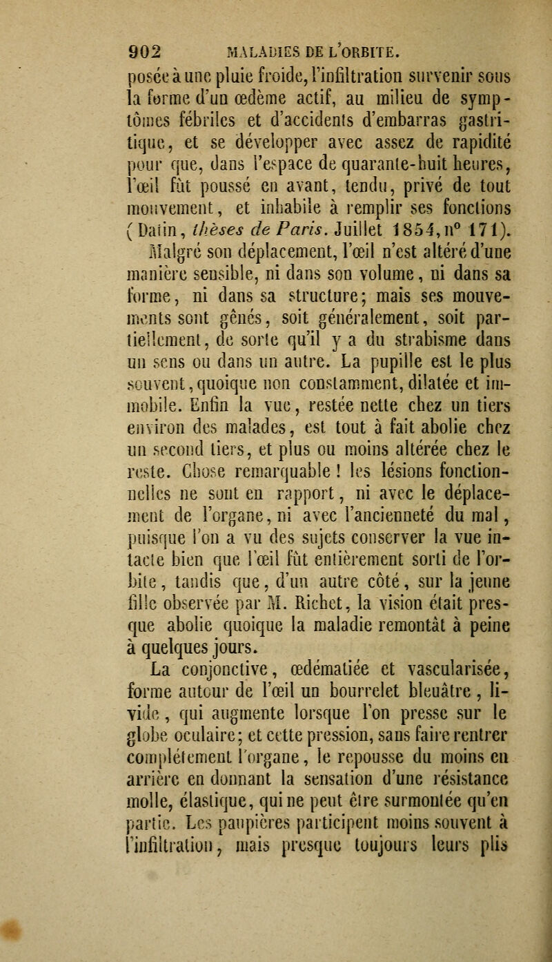 posée à une pluie froide, Tinfiltration survenir sous la forme d'un œdème actif, au milieu de symp- tômes fébriles et d'accidents d'embarras gastri- tiquc, et se développer avec assez de rapidité pour que, dans l'espace de quarante-huit heures, rœil fût poussé en avant, tendu, privé de tout mouvement, et inhabile à remplir ses fondions ( Daiin, thèses de Paris. Juillet 1854,n° 171). Malgré son déplacement, l'œil n'est altéré d'une manière sensible, ni dans son volume, ni dans sa forme, ni dans sa structure; mais ses mouve- ments sont gênés, soit généralement, soit par- tiellement, de sorte qu'il y a du strabisme dans un sens ou dans un autre. La pupille est le plus souvent,quoique non constamment,dilatée et im- mobile. Enfin la vue, restée nette chez un tiers environ des malades, est tout à fait abolie chez un second tiers, et plus ou moins altérée chez le reste. Chose remarquable ! les lésions fonction- nelles ne sont en rapport, ni avec le déplace- ment de l'organe, ni avec l'ancienneté du mal, puisque l'on a vu des sujets conserver la vue in- lacle bien que Tœil fut enlièrement sorti de For- bile , tandis que, d'un autre côté, sur la jeune iillc observée par M. Richet, la vision était pres- c[ue abolie quoique la maladie remontât à peine à quelques jours. La conjonctive, œdématiée et vascularisée, forme autour de l'œil un bourrelet bleuâtre , li- vide , qui augmente lorsque Ion presse sur le globe oculaire; et cette pression, sans faire rentrer complètement l'organe, le repousse du moins en arrière en donnant la sensation d'une résistance molle, élastique, qui ne peut êire surmoulée qu'en partie. Les paupières participent moins souvent à rinfiltralion, mais presque toujours leurs plio»