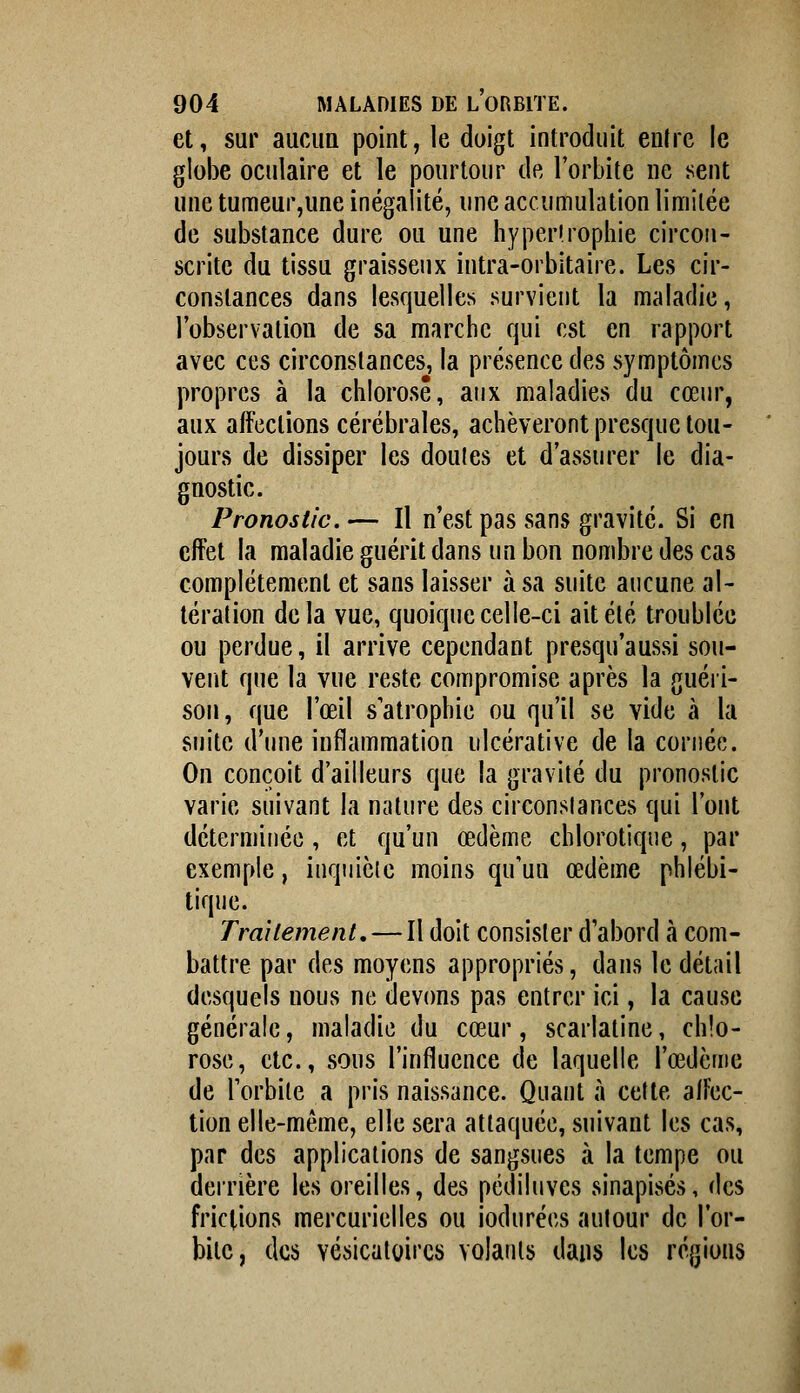 et, sur aucim point, le doigt introduit entre le globe oculaire et le pourtour de l'orbite ne sent une tumeur,une inégalité, une accumulation limitée de substance dure ou une hyper!rophie circon- scrite du tissu graisseux intra-orbitaire. Les cir- constances dans lesquelles survient la maladie, l'observation de sa marche qui est en rapport avec ces circonstances, la présence des symptômes propres à la chlorose, aux maladies du cœur, aux affections cérébrales, achèveront presque tou- jours de dissiper les doutes et d'assurer le dia- gnostic. Pronostic.— Il n'est pas sans gravité. Si en effet la maladie guérit dans un bon nombre des cas complètement et sans laisser à sa suite aucune al- tération delà vue, quoique celle-ci ait été troublée ou perdue, il arrive cependant presqu'aussi sou- vent que la vue reste compromise après la guéri- son, que l'œil s'atrophie ou qu'il se vide à la suite d'une inflammation ulcérative de la cornée. On conçoit d'ailleurs que la gravité du pronostic varie suivant la nature des circonstances qui l'ont déterminée , et qu'un œdème chlorotiqne, par exemple, inquiète moins qu'uu œdème phlébi- tique. Traitement, — Il doit consister d'abord à com- battre par des moyens appropriés, dans le détail desquels nous ne devons pas entrer ici, la cause générale, maladie du cœur, scarlatine, chlo- rose, etc., sous l'influence de laquelle l'œdème de l'orbite a pris naissance. Quant à cette affec- tion elle-même, elle sera attaquée, suivant les cas, par des applications de sangsues à la tempe ou derrière les oreilles, des pédiluves sinapisés, des frictions mercurielles ou iodurées autour de l'or- bite, des vésicatoircs volants dans les régions