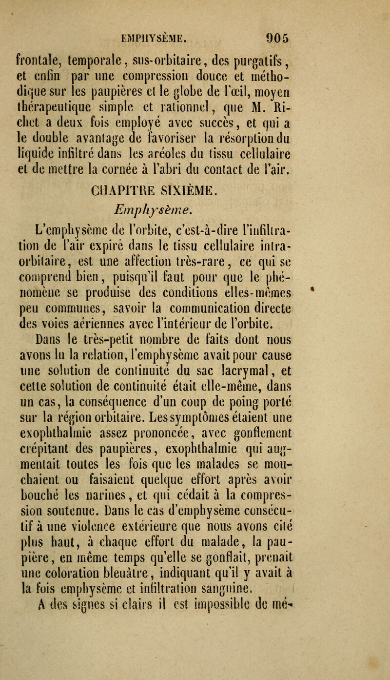 frontale, temporale, siis-orbitaiic, des purgatifs, et enfin par une compression douce et métho- dique sur les paupières cl le globe de Toeil, moyen thérapeutique simple et rationnel, que M. Ri- chct a deux fois employé avec succès, et qui a le double avantage de favoriser la résorption du liquide infiltré dans les aréoles du tissu cellulaire et de mettre la cornée à l'abri du contact de l'air. ciiAPiïBE sixième:. Emphysème. L'emphysème de l'orbite, c'est-à-dire l'infiltra- tion de l'air expiré dans le tissu cellulaire inlra- orbitaire, est une affection très-rare, ce qui se comprend bien, puisqu'il faut pour que le phé- nomène se produise des conditions elles-mêmes peu communes, savoir la communication directe des voies aériennes avec l'intérieur de l'orbite. Dans le très-petit nombre de faits dont nous avons lu la relation, l'emphysème avait pour cause une solution de continuité du sac lacrymal, et cette solution de continuité était elle-même, dans un cas, la conséquence d'un coup de poing porté sur la région orbitaire. Les symptômes étaient une exophthalmie assez prononcée, avec gonflement crépitant des paupières, exophthalmie qui aug- mentait toutes les fois que les malades se mou- chaient ou faisaient quelque effort après avoir bouché les narines, et qui cédait à la compres- sion soutenue. Dans le cas d'emphysème consécu- tif à une violence extérieure que nous avons cité plus haut, à chaque effort du malade, la pau- pière , en même temps qu'elle se gonflait, prenait une coloration bleuâtre, indiquant qu'il y avait à la fois emphysème et infiltration sanguine. A des signes si clairs il est impossible de mé^