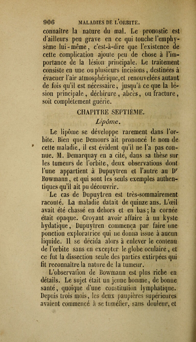 connaître la nature du mal. Le pronostic est d'ailleurs peu grave en ce qui touche l'emphy- sème lui-même, c'est-à-dire que l'existence de cette complication ajoute peu de chose à l'im- portance de la lésion principale. Le traitement consiste en une ou plusieurs incisions, destinées à évacuer l'air atmosphérique,et renouvelées autant de fois qu'il est nécessaire, jusqu'à ce que la lé- sion principale, déchirure, abcès, ou fracture, soit complétem,ent guérie. CHAPITRE SEPTiÈME. Lipome. Le lipome se développe rarement dans l'or- bite. Bien que Demours ait prononcé le nom de cette maladie, il est évident qu'il ne l'a pas con- nue. M. Demarquay en a cité, dans sa thèse sur les tumeurs de l'orbite, deux observations dont l'une appartient à Dupuytren et l'autre au D* Bowmann, et qui sont les seuls exemples authen- tiques qu'il ait pu découvrir. Le cas de Dupuytren est très-sommairement raconté. La maladie datait de quinze ans. L'œil avait été chassé en dehors et en bas ; la cornée était opaque. Croyant avoir affaire à un kyste hydatique, Dupuytren commença par faire une ponction exploratrice qui ne donna issue à aucun liquide. Il se décida alors à enlever le contenu de l'orbite sans en excepter le globe oculaire, et ce fut la dissection seule des parties extirpées qui fit reconnaître la natiuxde la tumeur. L'observation de Bowmann est plus riche en détails. Le sujet était un jeune homme, de bonne santé, quoique d'une constitution lymphatique. Depuis trois mois, les deux paupières supérieures avaient commence à se tuméfier, sans douleur, et