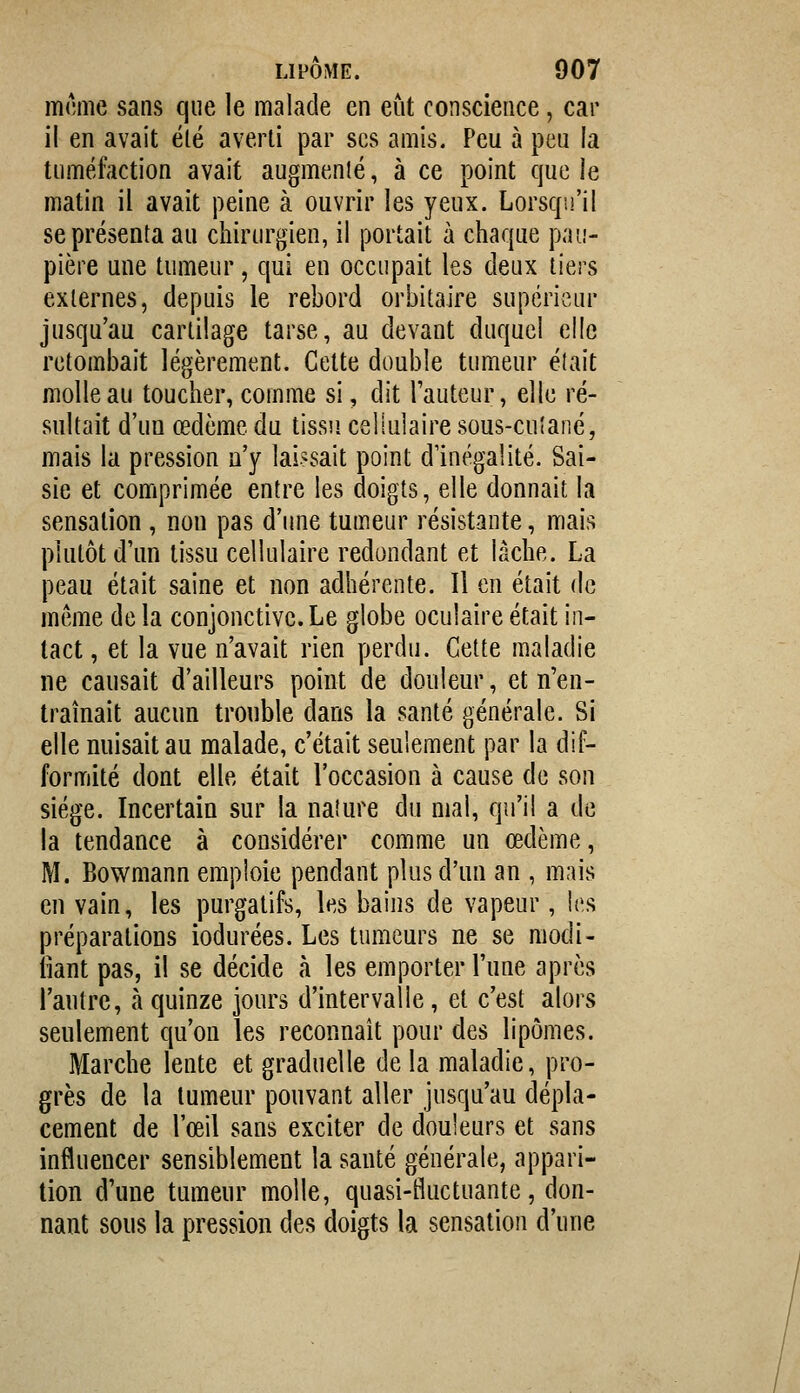 mcme sans que le malade en eût conscience, car il en avait été averti par ses amis. Peu à peu la tuméfaction avait augmenlé, à ce point que le matin il avait peine à ouvrir les yeux. Lorsqu'il se présenta au chirurgien, il portait à chaque pau- pière une tumeur, qui en occupait les deux tiers externes, depuis le rebord orbitaire supérieur jusqu'au cartilage tarse, au devant duquel elle retombait légèrement. Cette double tumeur était molle au toucher, comme si, dit l'auteur, elle ré- sultait d'un œdème du tissu cellulaire sous-cuîané, mais la pression n'y laissait point d'inégalité. Sai- sie et comprimée entre les doigts, elle donnait la sensation, non pas d'une tumeur résistante, mais plutôt d'un tissu cellulaire redondant et lâche. La peau était saine et non adhérente. Il en était de même delà conjonctive.Le globe oculaire était in- tact , et la vue n'avait rien perdu. Cette maladie ne causait d'ailleurs point de douleur, et n'en- traînait aucun trouble dans la santé générale. Si elle nuisait au malade, c'était seulement par la dif- formité dont elle était l'occasion à cause de son siège. Incertain sur la nature du mal, qu'il a de la tendance à considérer comme un œdème, M. Bowmann emploie pendant plus d'un an , mais en vain, les purgatifs, les bains de vapeur, les préparations iodurées. Les tumeurs ne se modi- fiant pas, il se décide à les emporter l'une après l'autre, à quinze jours d'intervalle, et c'est alors seulement qu'on les reconnaît pour des lipomes. Marche lente et graduelle de la maladie, pro- grès de la tumeur pouvant aller jusqu'au dépla- cement de l'œil sans exciter de douleurs et sans influencer sensiblement la santé générale, appari- tion d'une tumeur molle, quasi-fluctuante, don- nant sous la pression des doigts la sensation d'une
