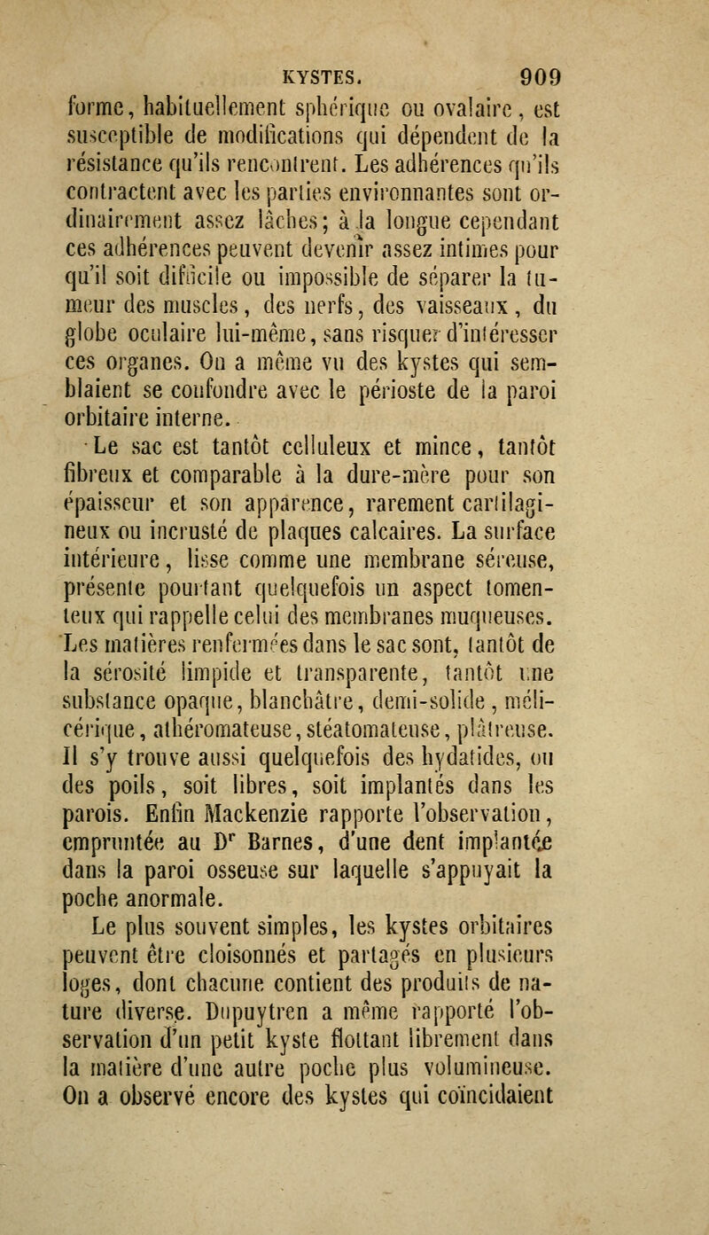 forme, habiliiellement sphcriqiic ou ovaiairc , est susceptible de modiiications qui dépendent de la résistance qu'ils renconlrenr. Les adhérences qu'ils conti-actent avec les parties environnantes sont or- dinairement assez lâches; à.la longue cependant ces adhérences peuvent devenir assez intimes pour qu'il soit difiicile ou impossible de séparer la tu- meur des muscles, des nerfs, des vaisseaux , du globe oculaire lui-même, sans risquer duiîéresscr ces organes. On a même vu des kystes qui sem- blaient se confondre avec le périoste de la paroi orbitaire interne. Le sac est tantôt celluleux et mince, tantôt fibreux et comparable à la dure-mère pour son épaisseur et son apparence, rarement cariilagi- neux ou incrusté de plaques calcaires. La surface intérieure, lisse comme une membrane séreuse, présenie pourtant quelquefois un aspect tomen- teux qui rappelle celui des membranes muqueuses. Les matières renfermées dans le sac sont, tantôt de la sérosité limpide et transparente, tantôt iine substance opaque, blanchâtre, demi-solide , méli- cérique, atbéromateuse, stéatomateuse, plâtreuse. Il s'y trouve aussi quelquefois des hydatides, ou des poils, soit libres, soit implantés dans les parois. Eniin Mackenzie rapporte l'observation, empruntée au D Barnes, d'une dent implantée dans la paroi osseuse sur laquelle s'appuyait la poche anormale. Le plus souvent simples, les kystes orbitaires peuvent être cloisonnés et partagés en plusieurs loges, dont chacune contient des produits de na- ture diverse. Dnpuytren a même rapporté l'ob- servation d'im petit kyste flottant librement dans la matière d'une autre poche plus volumineuse. On a observé encore des kystes qui coïncidaient