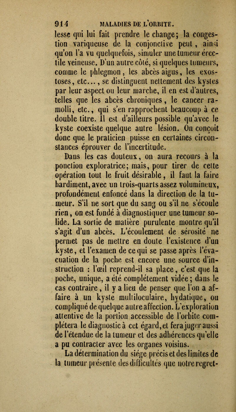 lessc qui lui fait prendre le change ; la conges- tion variqueuse de la conjonctive peut, ain-^i qu'on l'a vu quelquefois, simuler une tumeur ércc- tile veineuse. D'un autre côié, si quelques tumeurs, comme le phlegmon, les abcès aigus, les exos- toses, etc., se distinguent nettement des kystes par leur aspect ou leur marche, il en est d'autres, telles que les abcès chroniques, le cancer ra- molli, etc., qui s'en rapprochent beaucoup à ce double titre. Il est d'ailleurs possible qu'avec le kyste coexiste quelque autre lésion. On conçoit donc que le praticien puisse en certaines circon- stances éprouver de l'incertitude. Dans les cas douteux, on aura recours à la ponction exploratrice; mais, pour tirer de celte opération tout le fruit désirable, il faut la faire hardiment, avec un trois-quarts assez volumineux, profondément enfoncé dans la direction de la tu- meur. S'il ne sort que du sang ou s'il ne s'écoule rien, on est fondé à diagnostiquer une tumeur so- lide. La sortie de matière purulente montre qu'il s'agit d'un abcès. L'écoulement de sérosité ne permet pas de mettre en doute l'existence d'un kyste, et l'examen de ce qui se passe après l'éva- cuation de la poche est encore une source d'in- struction : l'œil rcprend-il sa place, c'est que la poche, unique, a été complètement vidée; dans le cas contraire, il y a lieu de penser que l'on a af- faire à un kyste muliiloculaire, hydatique, ou compliqué de quelque autre affection. L'exploration attentive de la portion accessible de l'orbite com- plétera le diagnostic à cet égard,et fera juger aussi de l'étendue de la tumeur et des adhérences qu'elle a pu contracter avec les organes voisins. La détermination du siège précis et des limites de la tumeur présente des difficultés que notre regret-