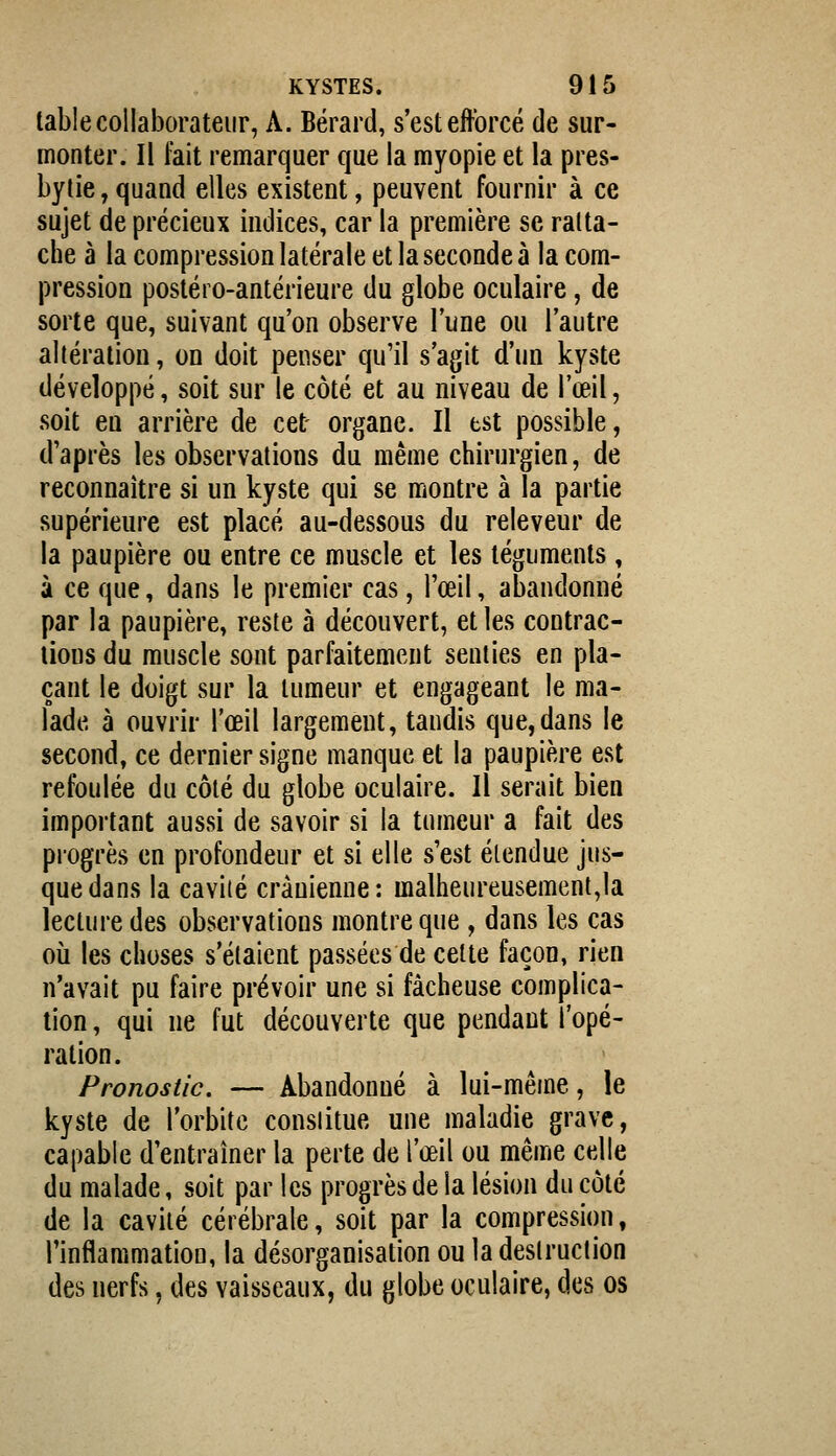 table collaborateur, A. Bérard, s'est efforcé de sur- monter. Il fait remarquer que la myopie et la pres- bytie , quand elles existent, peuvent fournir à ce sujet de précieux indices, car la première se ratta- che à la compression latérale et la seconde à la com- pression postéro-antérieure du globe oculaire, de sorte que, suivant qu'on observe l'une ou l'autre altération, on doit penser qu'il s'agit d'un kyste développé, soit sur le côté et au niveau de l'œil, soit en arrière de cet organe. Il est possible, d'après les observations du même chirurgien, de reconnaître si un kyste qui se montre à la partie supérieure est placé au-dessous du releveur de la paupière ou entre ce muscle et les téguments, à ce que, dans le premier cas, l'œil, abandonné par la paupière, reste à découvert, et les contrac- tions du muscle sont parfaitement senties en pla- çant le doigt sur la tumeur et engageant le ma- lade à ouvrir l'œil largement, tandis que,dans le second, ce dernier signe manque et la paupière est refoulée du côté du globe oculaire. Il serait bien important aussi de savoir si la tumeur a fait des progrès en profondeur et si elle s'est élendue jus- que dans la cavité crânienne: malheureusement,la lecture des observations montre que , dans les cas où les choses s'étaient passées de cette façon, rien n'avait pu faire prévoir une si fâcheuse complica- tion , qui ne fut découverte que pendant l'opé- ration. Pronostic. — Abandonné à lui-même, le kyste de l'orbite conslitue une maladie grave, capable d'entraîner la perte de l'œil ou même celle du malade, soit par les progrès de la lésion du côté de la cavité cérébrale, soit par la compression, l'inflammation, la désorganisation ou la destruction des nerfs, des vaisseaux, du globe oculaire, des os