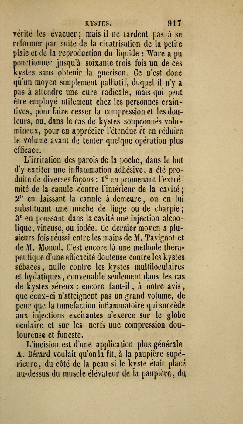 vérité les évacuer; mais il ne tardent pas à se reformer par suite de la cicatrisation de la petiie plaie et de la reproduction du liquide : Ware a pu ponctionner jusqu'à soixante trois fois un de ces kystes sans obtenir la guérison. Ce n'est donc qu'un moyen simplement palliatif, duquel il n'y a pas à attendre une cure radicale, mais qui peut être employé utilement chez les personnes crain- tives, pour faire cesser la compression et les dou- leurs, ou, dans le cas de kystes soupçonnés volu- mineux, pour en apprécier l'étendue et en réduire le volume avant de tenter quelque opération plus eflicacc. L'irritation des parois de la poche, dans le but d'y exciter une inflammation adhésive, a été pro- duite de diverses façons : 1^ en promenant l'extré- mité de la canule contre Tintérieiir de la cavité ; 2^ en laissant la canule à demeure, ou eu lui substituant une mèche de linge ou de charpie ; 3° en poussant dans la cavité une injection alcoo- lique, vineuse, ou iodée. Ce dernier moyen a plu- sieurs fois réussi entre les mains de M. Taviguot et de M. Monod. C'est encore là une méthode théra- peutique d'une efikacité douteuse contre les kystes sébacés, nulle contre les kystes multiloculaires et hydatiques, convenable seulement dans les cas de kystes séreux : encore faut-il, à notre avis, que ceux-ci n'atteignent pas un grand volume, de peur que la tuméfaction inflammatoire qui succède aux injections excitantes n'exerce sur le globe oculaire et sur les nerfs une compression dou- loureuse et fimeste. L'incision est d'une application plus générale A. Bérard voulait qu'on la fit, à la paupière supé- rieure, du côté de la peau si le kyste était placé au-dessus du muscle élévateur de la paupière, du