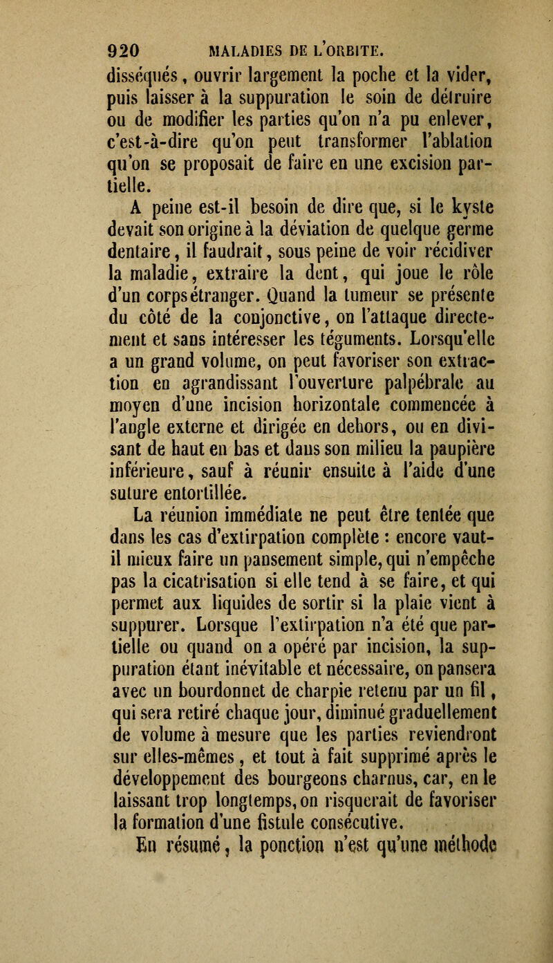 disséqués, ouvrir largement la poche et la vider, puis laisser à la suppuration le soin de déiruire ou de modifier les parties qu'on n'a pu enlever, c'est-à-dire qu'on peut transformer l'ablation qu'on se proposait de faire en une excision par- tielle. A peine est-il besoin de dire que, si le kyste devait son origine à la déviation de quelque germe dentaire, il faudrait, sous peine de voir récidiver la maladie, extraire la dent, qui joue le rôle d'un corps étranger. Quand la tumeur se présente du côté de la conjonctive, on l'attaque directe- ment et sans intéresser les téguments. Lorsqu'elle a un grand volume, on peut favoriser son extiac- tion en agrandissant louverlure palpébrale au moyen d'une incision horizontale commencée à l'angle externe et dirigée en dehors, ou en divi- sant de haut en bas et daus son milieu la paupière inférieure, sauf à réunir ensuite à l'aide d'une suture entortillée. La réunion immédiate ne peut être tentée que dans les cas d'extirpation complète : encore vaut- il mieux faire un pansement simple, qui n'empêche pas la cicatrisation si elle tend à se faire, et qui permet aux liquides de sortir si la plaie vient à suppurer. Lorsque l'extirpation n'a été que par- tielle ou quand on a opéré par incision, la sup- puration étant inévitable et nécessaire, on pansera avec un bourdonnet de charpie retenu par un fil, qui sera retiré chaque jour, diminué graduellement de volume à mesure que les parties reviendront sur elles-mêmes, et tout à fait supprimé après le développement des bourgeons charnus, car, en le laissant trop longtemps, on risquerait de favoriser la formation d'une fistule consécutive. En résumé, la ponction n'est qu'une méthode