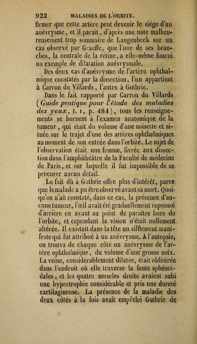 fîrraer que celte artère peut devenir le siège d'un anévrysme, et il parait, d'après une note malheu- reusement trop sommaire de Langenbeck sur un cas observé par Graeffe, que Tune de ses bran- ches, la centrale de la rétine, a elle-même fourni un exemple de dilalation auévrysmale. Des deux cas d'anévrysmc de Tartère ophthal- mique constatés par la dissection, l'un appartient à Garron du Villards, l'autre à Guthrie. Dans le fait rapporté par Garron du Villards ( Guide pratique pour Vétude des maladies des yeux, t. r, p. 484), tous les renseigne- ments se bornent à l'examen anatomique de la tumeur, qui était du volume d'une noisette et si- tuée sur le trajet d'une des artères ophthalmiques au moment de son entrée dansl'orbiie. Le sujet de l'observation était une femme, livrée aux dissec- tion dans l'amphithéâtre delà Faculté de médecine de Paris, et sur laquelle il fut impossible de se procurer aucun détail. Le fait du à Guthrie offre plus duitérêt, parce que le malade a pu être observé avant sa mort. Quoi- qu'on n'ait constaté, dans ce cas, la présence d'au- cune tumeur, l'œil avait été graduellement repoussé d'arrière en avant au point de paraître hors de l'orbite, et cependant la vision n'était nullement altérée. Il existait dans la tête un sifflement mani- feste qui fut attribué à un anévrysme. A l'autopsie, on trouva de chaque côté un anévrysme de l'ar- tère ophthahïiique, du volume d'une grosse noix. La veine, considérablement dilatée, éiait oblitérée dans l'endroit où elle traverse la fente sphénoï- dales, et les quatre muscles droits avaient subi une hypertrophie considérable et pris une dureté cartilagineuse. La présence de la maladie des deux côtés à la fois avait empêché Guthrie de