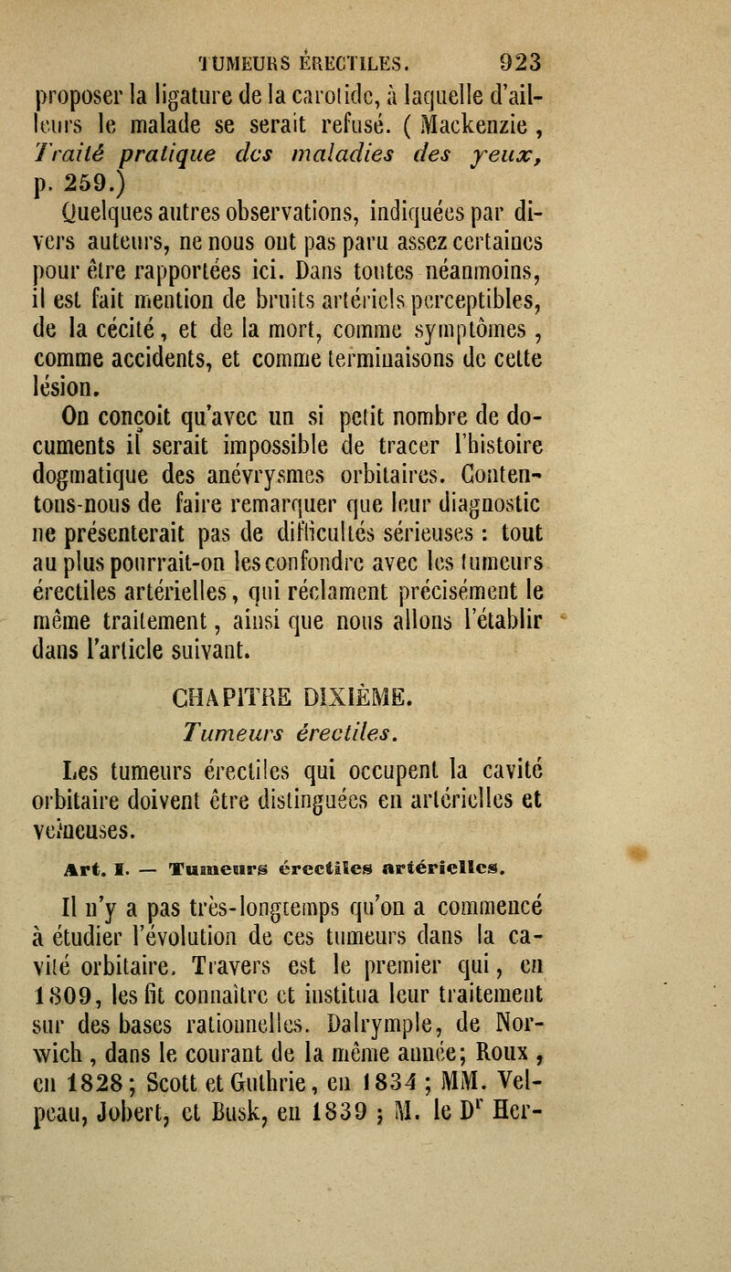 proposer la ligature de la carotide, à laquelle d'ail- leurs le malade se serait refusé. ( Mackenzie , Traité pratique des maladies des yeux, p. 259.) Quelques autres observations, indiquées par di- vers auteurs, ne nous ont pas paru assez certaines pour être rapportées ici. Dans toutes néanmoins, il est fait mention de bruits artériels perceptibles, de la cécité, et de la mort, comme symptômes, comme accidents, et comme terminaisons de celte lésion. On conçoit qu'avec un si pelit nombre de do- cuments il serait impossible de tracer l'histoire dogmatique des anévrysmes orbilaires. Conten- tons-nous de faire remarquer que leur diagnostic ne présenterait pas de difiicullés sérieuses : tout au plus pourrait-on les confondre avec les lumcurs érectiles artérielles, qui réclament précisément le même traitement, ainsi que nous allons l'établir dans l'article suivant. CHAPITRE DIXIÈME. Tumeurs érectiles. Les tumeurs érectiles qui occupent la cavité orbitaire doivent être distinguées en artérielles et vei'ocuses. Art. I. — Tuanearg érectiles artérielles. Il n'y a pas très-longcemps qu'on a commencé à étudier l'évolution de ces tumeurs dans la ca- vilé orbitaire. Travers est le premier qui, en 1809, les fit connaître et institua leur traitement sur des bases rationnelles. Dalrymple, de Nor- wich, dans le courant de la même année; Roux , en 1828; Scott etGuthrie, en 1834 ; MM. Vel- peau, Jobert, et Busk, en 1839 j M. le D'' Her-