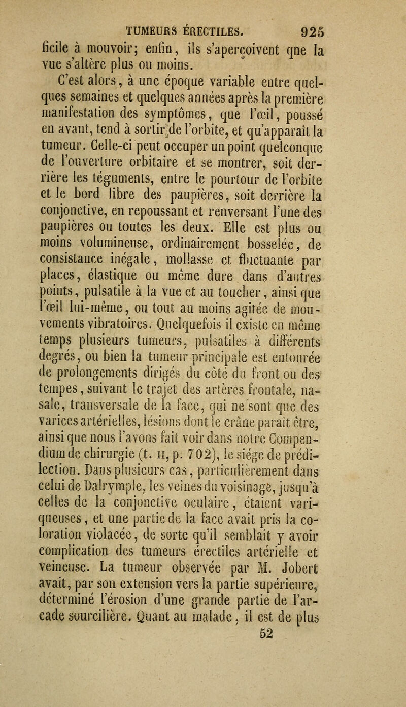 fîcile à mouvoir; enfin, ils s'aperçoivent cjne la vue s'altère plus ou moins. C'est alors, à une époque variable entre quel- ques semaines et quelques années après la première manifestation des symptômes, que l'œil, poussé eu avaut, tend à sortir de l'orbite, et qu'apparaît la tumeur. Celle-ci peut occuper un point quelconque de l'ouverture orbitaire et se montrer, soit der- rière les téguments, entre le pourtour de l'orbite et le bord libre des paupières, soit derrière la conjonctive, en repoussant et renversant l'une des paupières ou toutes les deux. Elle est plus ou moins volumineuse, ordinairement bosselée, de consistance inégale, mollasse et fluctuante par places, élastique ou même dure dans d'autres points, pulsatile à la vue et au toucher, ainsi que l'œil lui-même, ou tout au moins agitée de mou- vements vibratoires. Quelquefois il exi.^te en même temps plusieurs tumeurs, pulsatiles à différents degrés, ou bien la tumeur principale est entourée de prolongements dirigés du côté du front ou des tempes, suivant le trajet des artères frontale, na- sale, transversale de la face, qui ne'sont que des varices artérielles, lésions dont le crâne parait être, ainsi que nous l'avons fait voir dans notre Gompeu- dium de chirurgie (t. ii, p. 702), le siège de prédi- lection. Dans plusieurs cas, parliculièrement dans celui de Dabymple, les veines du voisinage, jusqu'à celles de la conjonctive oculaire, étaient vari- queuses , et une partie de la face avait pris la co- loration violacée, de sorte qu'il semblait y avoir complication des tumeurs érectiles artérielle et veineuse. La tumeur observée par M. Jobert avait, par son extension vers la partie supérieure, déterminé l'érosion d'une grande partie de l'ar- cade sourcilière. Quant au malade, il est de plus 52