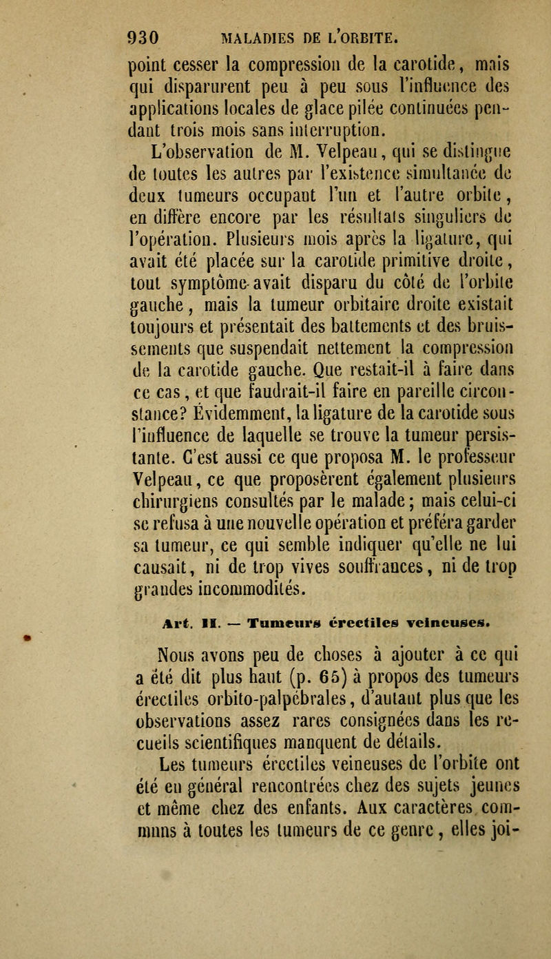 point cesser la compression de la carotide, mais qui disparurent peu à peu sous l'influence des applications locales de glace pilée continuées pen- dant trois mois sans inicrrnption. L'observation de M. Velpeau, qui se distinj^iie de toutes les autres par l'existence simultanée de deux tumeurs occupant l'un et l'autre orbite, en diffère encore par les résullais singuliers de l'opération. Plusieuis mois après la ligature, qui avait été placée sur la carotide primitive droite, tout symptôme-avait disparu du côté de Torbiie gauche, mais la tumeur orbitairc droite existait toujours et présentait des battements et des bruis- sements que suspendait nettement la compression de la carotide gauche. Que restait-il à faire dans ce cas, et que faudrait-il faire en pareille circon- stance? Évidemment, la ligature de la carotide sous rinfluence de laquelle se trouve la tumeur persis- tante. C'est aussi ce que proposa M. le professeur Velpeau, ce que proposèrent également plusieiu's chirurgiens consultés par le malade ; mais celui-ci se refusa à une nouvelle opération et préféra garder sa tumeur, ce qui semble indiquer qu'elle ne lui causait, ni de trop vives souffrances, ni de trop grandes incommodités. Art. II. — Tumeurs crcctiles veineuses. Nous avons peu de choses à ajouter à ce qui a été dit plus haut (p. 65) à propos des tumeurs crectiles orbito-palpébrales, d'autant plus que les observations assez rares consignées dans les re- cueils scientifiques manquent de détails. Les tumeurs ércctiles veineuses de l'orbite ont été en général rencontrées chez des sujets jeunes et même chez des enfants. Aux caractères com- muns à toutes les tumeurs de ce genre, elles joi-