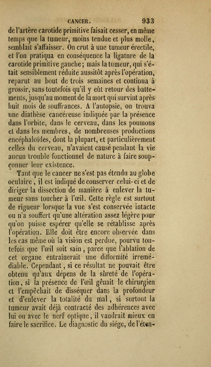 de l'artère carotide primitive faisait cesser, en même temps que la tumeur, moins tendue et plus molle, semblait s'affaisser. On crut à une tumeur érectile, et l'on pratiqua en conséquence la ligatnre de la carotide primitive gauche; mais la tumeur, qui s'é- tait sensiblement réduite aussitôt après l'opération, reparut au bout de trois semaines et continua à grossir, sans toutefois qu'il y eût retour des batte- ments, jusqu'au moment de la mort qui survint après huit mois de souffrances. A l'autopsie, on trouva une diathèse cancéreuse indiquée par la présence dans Torbite, dans le cerveau, dans les poumons et dans les membres, de nombreuses productions encéphaloïdes, dont la plupart, et particulièrement celles du cerveau, n'avaient causé pendant la vie aucun trouble fonctionnel de nature à faire soup- çonner leur existence. Tant que le cancer ne s'est pas étendu au globe oculaire, il est indiqué de conserver celui-ci et de diriger la dissection de manière à enlever la tu- meur sans toucher à l'œil. Cette règle est surtout de rigueur lorsque la vue s'est conservée intacte ou n'a souffert qu'une altération assez légère pour qu'on puisse espérer qu'elle se rétablisse après l'opération. Elle doit être encore observée dans les cas même où la vision est perdue, pourvu tou- tefois que l'œil soit sain, parce que l'ablation de cet organe entraînerait une difformité irrémé- diable. Cependant, si ce résultat ne pouvait être obtenu qu'aux dépens de la sûreté de l'opéra- tion , si la présence de l'œil gênait le chirurgien et l'empêchait de disséquer dans la profondeur et d'enlever la totalité du mal, si surtout la tumeur avait déjà contracté des adhérences avec lui ou avec le nerf optique, il vaudrait mieux en faire le sacrifice. Le diagnostic du siège, del'éten-