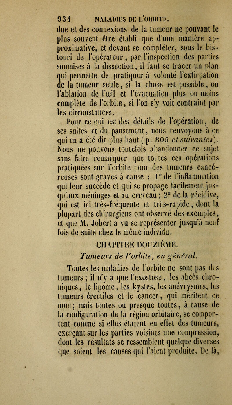 (lue et des connexions de la tumeur ne pouvant le plus souvent être établi que d'une manière ap- proximative, et devant se compléter, sous le bis- touri de l'opérateur, par l'inspeclion des parties soumises à la dissection, il l'aut se tracer un plan qui permette de pratiquer à volonté l'extirpation de la tumeur seule, si la chose est possible, ou l'ablalion de l'œil et l'évacuation plus ou moins complète de l'orbile, si Ton s'y voit contraint par les circonstances. Pour ce qui est des détails de l'opération, de ses suites et du pansement, nous renvoyons à ce qui en a été dit plus haut ( p. 805 et suivanles). Nous ne pouvons toutefois abandonner ce sujet sans faire remarquer que toutes ces opérations pratiquées sur l'orbite pour des tumeurs cancé- i-euses sont graves à cause : 1 de l'inflammation qui leur succède et qui se propage facilement jus- qu'aux méninges et au cerveau ; 2° de la récidive, qui est ici très-fréquente et très-rapide, dont la plupart des chirurgiens ont observé des exemples, et que M. Jobert a vu se représenter jusqu'à neuf lois de suite chez le même individu. CHAPITRE DOUZIÈME. Tumeurs de rorbiie, en général. Toutes les maladies de Toi bile ne sont pas des tumeurs ; il n'y a que l'exostose, les abcès chro- niques, le lipome, les kystes, les anévrysmes, les tumeurs érecliles et le cancer, qui méritent ce nom ; mais toutes ou presque toutes, à cause de la configuration de la région orbitaire, se compor- tent comme si elles étaient en effet des tumeurs, exerçant sur les parties voisines une compression, dont les résultats se ressemblent quelque diverses que soient les causes qui l'aient produite, De là.