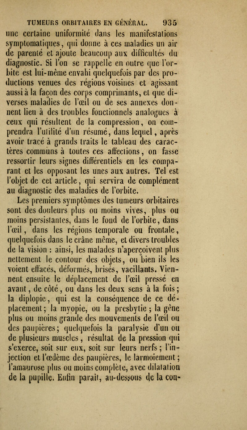 une certaine uniformilé dans les manifeslallons symploraaticjues, qui donne à ces maladies un air de parenté et ajoute beaucoup aux difficultés du diagnostic. Si l'on se rappelle en outre que l'or- bite est lui-même envahi quelquefois par des pro- ductions venues des régions voisines et agissant aussi à la façon des corps comprimants, et que di- verses maladies de l'œil ou de ses annexes don- nent lieu à des troubles fonctionnels analogues à ceux qui résultent de la compression, on com- prendra l'ulilité d'un résumé, dans lequel, après avoir tracé à grands traits le tableau des carac- tères commiins à toutes ces affections, on fasse ressortir leurs signes différentiels en les compa- rant et les opposant les unes aux autres. Tel est l'objet de cet article, qui servira de complément au diagnostic des maladies de l'orbite. Les premiers symptômes des tumeurs orbitaircs sont des douleurs plus ou moins vives, plus ou moins persistantes, dans le fond de l'orbite, dans l'œil, dans les régions temporale ou frontale, quelquefois dans le crâne même, et divers troubles de la vision : ainsi, les malades n'aperçoivent plus nettement le contour des objets, ou bien ils les voient effacés, déformés, brisés, vacillants. Vien- nent ensuite le déplacement de l'œil pressé en avant, de côté, ou dans les deux sens à la fois ; la diplopie, qui est la conséquence de ce dé- placement; la myopie, ou la presbytie ; la gène plus ou moins grande des mouvements de l'œil ou des paupières; quelquefois la paralysie d'un ou de plusieurs muscles, résultat de la pression qui s'exerce, soit sur eux, soit sur leurs nerfs ; l'in- jection et l'œdème des paupières, le larmoiement ; l'amaurose plus ou moins complète, avec dilalalion de la pupille. Eiitin paraît, au-dessous clc la cou*