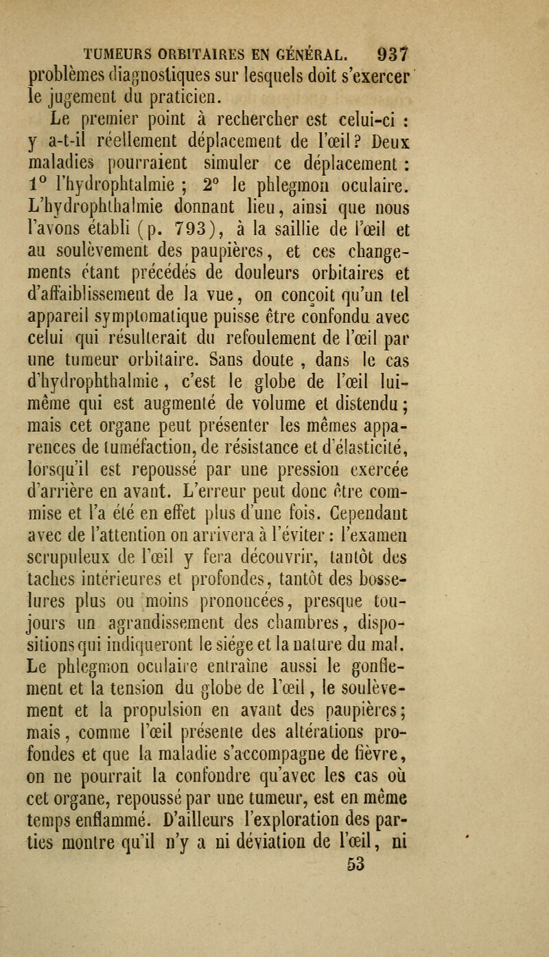 problèmes diagnostiques sur lesquels doit s'exercer le jugement du praticien. Le premier point à rechercher est celui-ci : y a-t-il réellement déplacement de l'œil? Deux maladies pourraient simuler ce déplacement : 1^ l'hydrophtalmie ; 2^ le phlegmon oculaire. L'hydrophlhaimie donnant lieu, ainsi que nous lavons établi (p. 793), à la saillie de l'œil et au soulèvement des paupières, et ces change- ments étant précédés de douleurs orbitaires et d'affaiblissem.eut de la vue, on conçoit qu'un tel appareil symplomalique puisse être confondu avec celui qui résulterait du refoulement de l'œil par une tumeur orbitaire. Sans doute , dans le cas dliydrophthalmie, c'est le globe de l'œil lui- même qui est augmenté de volume et distendu ; mais cet organe peut présenter les mêmes appa- rences de tuméfaction, de résistance et d'élasticité, lorsqu'il est repoussé par une pression exercée d'arrière en avant. L'erreur peut donc être com- mise et l'a été en effet plus d'une fois. Cependant avec de l'attention on arrivera à l'éviter : l'examen scrupuleux de l'œil y fera découvrir, tantôt des taches intérieures et profondes, tantôt des bosse- lures plus ou moins prononcées, presque tou- jours un agrandissement des chambres, dispo- sitions qui indiqueront le siège et la ualure du mal. Le phlegmon oculaire entraine aussi le gonfle- ment et la tension du globe de l'œil, le soulève- ment et la propulsion en avant des paupières; mais, comme l'œil présente des altérations pro- fondes et que la maladie s'accompagne de fièvre, on ne pourrait la confondre qu'avec les cas où cet organe, repoussé par une tumeur, est en même temps enflammé. D'ailleurs l'exploration des par- ties montre qu'il n'y a ni déviation de l'œil, ni 53