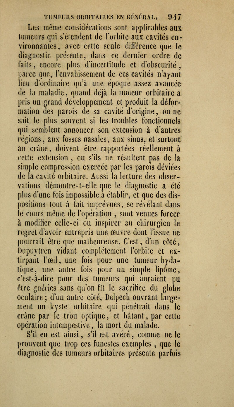 Les même considérations sont applicables aux lumeurs qui s'élendent de Toibite aux cavités en- vironnantes, avec celle seule différence que le diagnostic prébentc, dans ce dernier ordre de faits, encore plus d'incertitude et d'obscurité, parce que, renvahissement de ces cavités n'ayant lieu d'ordinaire qu'à une époque assez avancée de la maladie, quand déjà la tumeur orbilaire a pris un grand développement et produit la défor- mation des parois de sa cavité d'origine, on ne sait le plus souvent si les troubles fonctionnels qui semblent annoncer son extension à d'autres régions, aux fosses nasales, aux sinus, et surtout au crâne, doivent être rapporlées réellement à cotte extension , eu s'ils ne résultent pas de la simple compression exercée par les parois déviées de la cavité orbitaire. Aussi la lecture des obser- vations démontre-t-e!le que le diagnostic a été plus d'une fois impossible à établir, et que des dis- positions tout à lait imprévues, se révélant dans le cours même de l'opération , sont venues forcer à modifier celle-ci ou inspirer au chirurgien le regret d'avoir entrepris une œuvre dont l'issue ne pourrait être que malheureuse. C'est, d'un côté, bupuytren vidant complètement l'orbite et ex- tirpant l'œil, une fois pour une tumeur hyda- lique, une autre fois pour un simple lipome, c'est-à-dire pour des tumeurs qui auraient pu être guéries sans qu'on fit le sacrifice du globe oculaire; d'un autre côté, Delpech ouvrant large- ment un kyste oibitaire qui pénétrait dans le crâne par le trou optique, et hâtant, par cette opération intempestive, la mort du malade. S'il en est ainsi, s'il est avéré, comme ne le prouvent que trop ces funestes exemples , que le diagnostic des tumeurs orbitaires présente parfois