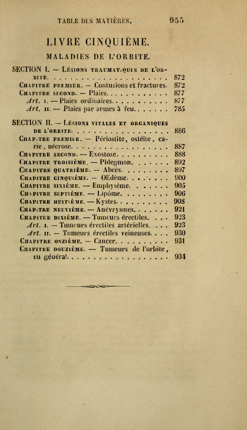 LIVRE CINQUIÈME. MALADIES DE L'ORBITE. SECTION I. — Lésions TRAUMAT.oufs de l'or- bite 872 Chapitre prf.mier, — Contusions et fractures. 872 Chapitre second. — Plaies 877 yirt. I. —Plaies ordinaires 877 Art. II. — Plaies par armes à feu 785 SECTION IL — Lésions vitales et organiques DE l'orbite. 886 Chap.tbe PREMihR. — Périostîtc, ostéite, ca- rie , nécrose 887 Chapitre second. — Exostose 888 Chapitre troisième. — Plilegmon 892 Chapitre quatrième. — Abcès 897 CiiAPiTiiE ciNQuiÈMK. — OEdèuic 900 Chapitre sixième. — Emphysème 905 Chapitre stPTiÈME. — Lipome 906 Chapitre huitième. — Kystes 908 Chap.tre neuvième. — Anévrysmes 921 Chapitre dixième. — Tumeurs érectiles. . . . 923 Art. I. — Tumeurs érectiles artérielles. . . . 923 Art. iT. — Tumeurs érectiles veineuses. . . . 930 Chapitre onzième. — Cancer 931 Chapitre douzième. — Tumeurs de l'orbite, ea généra! 934