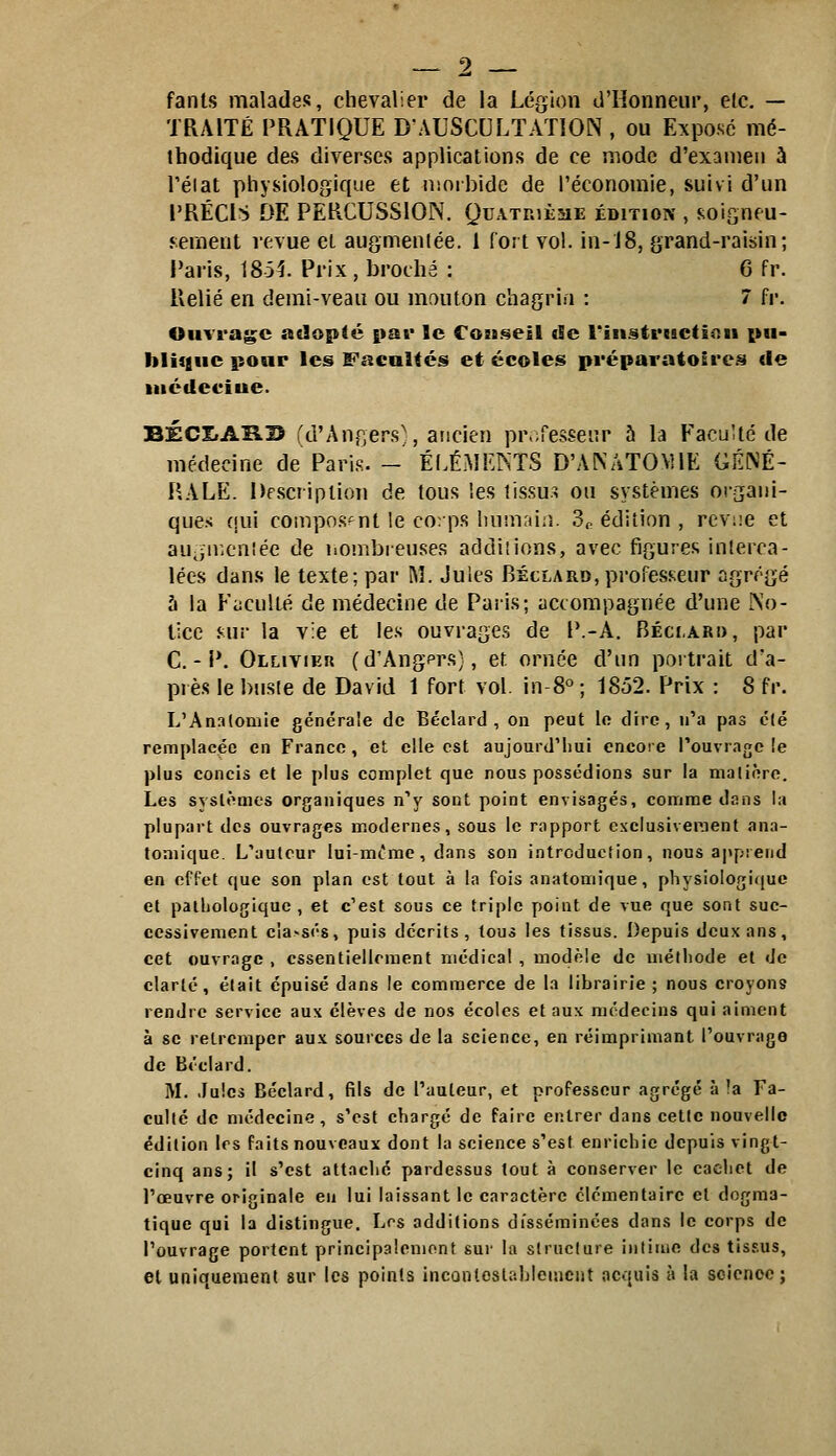 fanls malades, chevalier de la Légion d'Honneur, elc. — TRAITÉ PRATIQUE D'AUSCULTATION , ou Expose mé- thodique des diverses applications de ce mode d'examen à Téiat physiologique et niorbide de l'économie, suivi d'un PRÉCIS DE PERCUSSION. Quatrièsie édition , soisneu- jement revue el augmentée. 1 fort vol. in-18, grand-raisin; Paris, 1851 Prix, broché : 6 fr. Relié en demi-veau ou mouton chagrin : 7 fr. Ouvrage adopté pat* le Cois^eil de rinstrcactinn pu- blique pour les Facultés et écoles préparatoÊres de iiiédeciue. BÉCItARB (d'Angers^, ancien professeur h la Faculté de médecine de PaiMS. - ÉLÉMENTS D'ANATOMIE GÉNÉ- RALE. Description de tous les tissus ou systèmes organi- ques ({ui composant le corps luimiiin. 3f. édition , reviie et au,iir,cn!ée de iiombieuse.s addiîions, avec figures interca- lées dans le texte; par M. Jules Béclard, professeur agrégé h la Faculté de médecine de Paris; accompagnée d'une No- tice .<-ur la vie et les ouvrages de P.-A. Béci.ari), par C. - P. Ollivieu (d'Angprs), et ornée d'un portrait d'a- près le buste de David 1 fort vol. in-8° ; 1852. Prix : 8 fr. L'Analomie générale de Béclard , on peut lo dire, n'a pas clé remplacée en France , et elle est aujourd'hui encore l'ouvrage !e plus concis et le plus complet que nous possédions sur la matière. Les systèmes organiques nV sont point envisagés, comme dans la plupart des ouvrages modernes, sous le rapport exclusivement ana- toniique. L'auteur lui-mt'me, dans son introduction, nous apprend en effet que son plan est tout à la fois anatomique, physiologique et patbologiquc , et c'est sous ce triple point de vue que sont suc- cessivement cîa>s('8, puis décrits, tous les tissus. Depuis deux ans, cet ouvrage , essentiellement médical , modèle de méfliode el de clarté, était épuisé dans le commerce de la librairie ; nous croyons rendre service aux élèves de nos écoles et aux médecins qui aiment à se retremper aux sources de la science, en réimprimant l'ouvrago de Béclard. M. Jules Béclard, fils de l'auteur, et professeur agrégé à !a Fa- culté de médecine, s'est chargé de faire entrer dans cette nouvelle édition 1rs faits nouveaux dont la science s'est enrichie depuis vingt- cinq ans; il s'est attaclic pardessus tout à conserver le cachet de l'œuvre originale en lui laissant le caractère élémentaire el dogma- tique qui la distingue. Los additions disséminées dans le corps de l'ouvrage portent principalemont sur la structure intime des tisf.us, el uniquement sur les points inconlostrihlemcnt acquis à la soienee ;