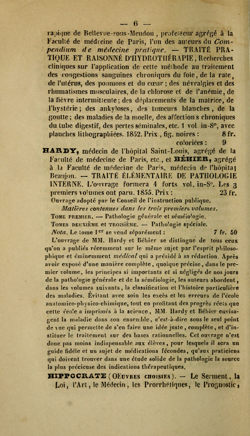 lapiijiie de Belleviie-yo'.is-Meudon , profe.^Feur agrégé à la Faculîé de médecine de Paris, l'un des auteurs du Com- pendium de médecine pratique. — THAiTÉ PRA- TIQUE ET RAISONNÉ D'HYDROTHÉRAPIE, Recherches cliniques sur l'application de celte méîhode au traiiement des congestions sanguines chroniques du foie, de la rate, de l'utérus, des poumons et du cœur ; des névralgies et des rhumatismes musculaires, de la chlorose et de l'anémie, de la fièvre intermitienle; des déplacements de la matrice, de rhyslérie ; des ankyloses, des tumeurs blanches, de la goutte ; des maladies de la moelle, des affection s chroniques du tube digestif, des pertes séminales, etc. 1 vol. in-8, avec planches lithographiées. 1852. Prix , fig. noires : 8 fr. coloriées : 9 'B.A'R.Jili:^ médecin de Thôpital Saint-Louis, agrégé de la Faculté de médecine de Paris, etc., et BÉHIER, agrégé à la Faculté de médecine de Par's, médecin d? l'hôpital Beaîijon. — TRAITÉ ÉLÉMEINTAIRK DE PATHOLOGIE INTERNE. L'o'ivrage formera 4 forts vol. in-S. Les 3 premiers volumes ont paru. 1855. Prix : 23 fr. Ouvrage adopté par le Conseil de Tinslruction publique. Matières contenues dans les trois premiers volumes. Tome premier. — Pathologie générale et scméiologie. Tomes deuxième et TROisiÈME. — Pathoîogie spéciale. Nota. Le îorae l^' se vend séparément : 7 fr. 50 L'ouvrage de MM. Hardy et Béhier se dislingue de tous ceux qu'on a publiés récemment sur le mémo sujet par l'esprit pliîloso- pbique et éminemment médical qui a présidé à sa rédaction. Après avoir exposé d'une manière complète, quoique précise, dans le pre- mier volume, les principes si imporlants et si négligés de nos jours de la pathologie générale et de la séméiologic, les auteurs abordent, dans les volumes suivants, la classilication et l'histoire particulière des maladies. Evitant avec soin les excès et les erreurs de l'école anatomico-physico-chimique, tout en profilant des progrès réeîs que cette écoîc a imprimés à la science, MM- Hardy et Réliicr envisa- gent la maladie dans son ensendjle, e'est-à-dirc sous le seul point de ^^e qui permette de s'en faire une idée juste, complète, et d'in- stituer le traitement sur des bases rationnelles. Cet ouvrage n'est donc pas moins indispensable aux élèves, pour lesquels il sera un guide fidèle et un sujet de médications fécondes, qu'aux praticiens qui doivent trouver dans une étude solide de la pathologie la source la plus précieuse des indications ihérapeuliqucs. HIFPOCRATE (OEUVRES choisies). — Le Serment, la Loi, l'An, le Médecin, les Prorrhétiqucs, le Prognosiici