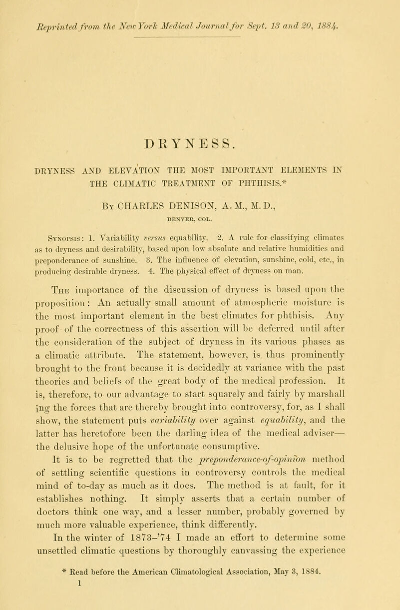 Reprinted from the New York Medical Journal for Sept. IS and SO, I884. DRYNESS. DRYNESS AND ELEVATION THE MOST IMPORTANT ELEMENTS IX THE CLIMATIC TREATMENT OF PHTHISIS* By CHARLES DENISON, A.M., M. D., DENVER, COL. SYNorsis: 1. Variability versus equability. 2. A rule for classifying climates as to dryness and desirability, based upon low absolute and relative humidities and preponderance of sunshine. 3. The influence of elevation, sunshine, cold, etc., in producing desirable dryness. 4. The physical effect of dryness on man. The importance of the discussion of dryness is based upon the proposition : An actually small amount of atmospheric moisture is the most important element in the best climates for phthisis. Any proof of the correctness of this assertion -will be deferred until after the consideration of the subject of dryness in its various phases as a climatic attribute. The statement, however, is thus prominently brought to the front because it is decidedly at variance with the past theories and beliefs of the great body of the medical profession. It is, therefore, to our advantage to start squarely and fairly by marsh all ing the forces that are thereby brought into controversy, for, as I shall show, the statement puts variability over against equability, and the latter has heretofore been the darling idea of the medical adviser— the delusive hope of the unfortunate consumptive. It is to be regretted that the preponderance-of-opimon method of settling scientific questions in controversy controls the medical mind of to-day as much as it does. The method is at fault, for it establishes nothing. It simply asserts that a certain number of doctors think one way, and a lesser number, probably governed by much more valuable experience, think differently. In the winter of 1873-74 I made an effort to determine some unsettled climatic questions by thoroughly canvassing the experience * Read before the American Climatological Association, May 8, 1884.