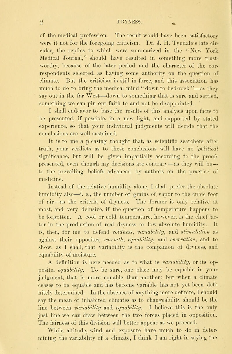 of the medical profession. The result would have been satisfactory were it not for the foregoing criticism. Dr. J. H. Tyndale's late cir- cular, the replies to which were summarized in the  New York Medical Journal, should have resulted in something more trust- worthy, because of the later period and the character of the cor- respondents selected, as having some authority on the question of climate. But the criticism is still in force, and this association has much to do to bring the medical mind  down to bed-rock —as thev say out in the far West—down to something that is sure and settled, something we can pin our faith to and not be disappointed. I shall endeavor to base the results of this analysis upon facts to be presented, if possible, in a new light, and supported by stated experience, so that your individual judgments will decide that the conclusions are well sustained. It is to me a pleasing thought that, as scientific searchers after truth, your verdicts as to these conclusions will have no political significance, but will be given impartially according to the proofs presented, even though my decisions are contrary—as they will be — to the prevailing beliefs advanced by authors on the practice of medicine. Instead of the relative humidity alone, I shall prefer the absolute humidity also—i. e., the number of grains of vapor to the cubic foot of air—as the criteria of dryness. The former is only relative at most, and very delusive, if the question of temperature happens to be forgotten. A cool or cold temperature, however, is the chief fac- tor in the production of real dryness or low absolute humidity. It is, then, for me to defend coldness, variability, and stimulation as against their opposites, warmth, equability, and enervation, and to show, as I shall, that variability is the companion of dryness, and equability of moisture. A definition is here needed as to what is variability, or its op- posite, equability. To be sure, one place may be equable in your judgment, that is more equable than another; but when a climate ceases to be equable and has become variable has not yet been defi- nitely determined. In the absence of anything more definite, I should say the mean of inhabited climates as to changeability should be the line between variability and equability. I believe this is the only just line we can draw between the two forces placed in opposition. The fairness of this division will better appear as we proceed. While altitude, wind, and exposure have much to do in deter- mining the variability of a climate, I think I am right in saying the