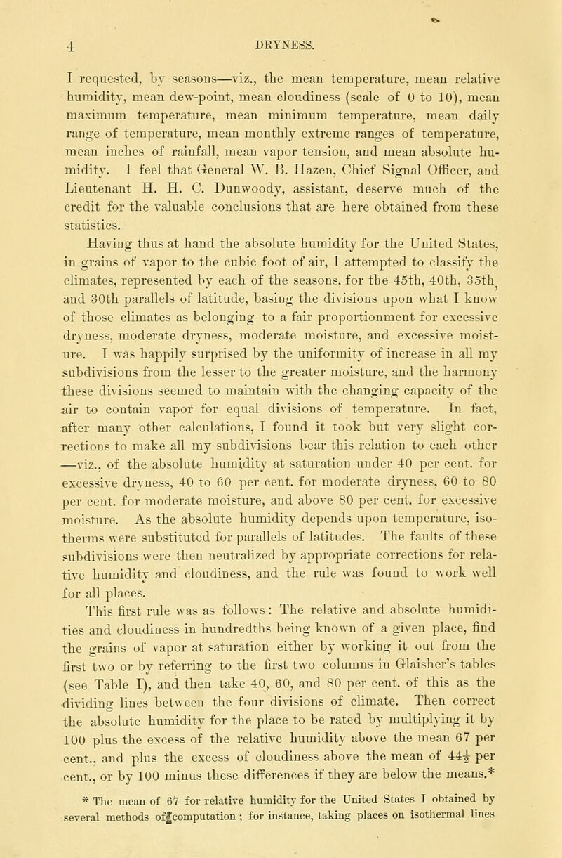 I requested, by seasons—viz., the mean temperature, mean relative humidity, mean dew-point, mean cloudiness (scale of 0 to 10), mean maximum temperature, mean minimum temperature, mean daily range of temperature, mean monthly extreme ranges of temperature, mean inches of rainfall, mean vapor tension, and mean absolute hu- midity. I feel that General W. B. Hazen, Chief Signal Officer, aDd Lieutenant H. H. C. Dunwoody, assistant, deserve much of the credit for the valuable conclusions that are here obtained from these statistics. Having thus at hand the absolute humidity for the United States, in grains of vapor to the cubic foot of air, I attempted to classify the climates, represented by each of the seasons, for the 45th, 40th, 35th and 30th parallels of latitude, basing the divisions upon what I know of those climates as belonging to a fair proportionment for excessive dryness, moderate dryness, moderate moisture, and excessive moist- ure. I was happily surprised by the uniformity of increase in all my subdivisions from the lesser to the greater moisture, and the harmony these divisions seemed to maintain with the changing capacity of the air to contain vapor for equal divisions of temperature. In fact, after many other calculations, I found it took but very slight cor- rections to make all my subdivisions bear this relation to each other —viz., of the absolute humidity at saturation under 40 per cent, for excessive dryness, 40 to 60 per cent, for moderate dryness, 60 to 80 per cent, for moderate moisture, and above 80 per cent, for excessive moisture. As the absolute humidity depends upon temperature, iso- therms were substituted for parallels of latitudes. The faults of these subdivisions were then neutralized by appropriate corrections for rela- tive humidity and cloudiness, and the rule was found to work well for all places. This first rule was as follows: The relative and absolute humidi- ties and cloudiness in hundredths being known of a given place, find the grains of vapor at saturation either by working it out from the first two or by referring to the first two columns in Glaisher's tables (see Table I), and then take 40, 60, and 80 per cent, of this as the dividing lines between the four divisions of climate. Then correct the absolute humidity for the place to be rated by multiplying it by 100 plus the excess of the relative humidity above the mean 67 per cent., and plus the excess of cloudiness above the mean of 44-^ per cent,, or by 100 minus these differences if they are below the means.* * The mean of 67 for relative humidity for the United States I obtained by several methods offcomputation; for instance, taking places on isothermal lines