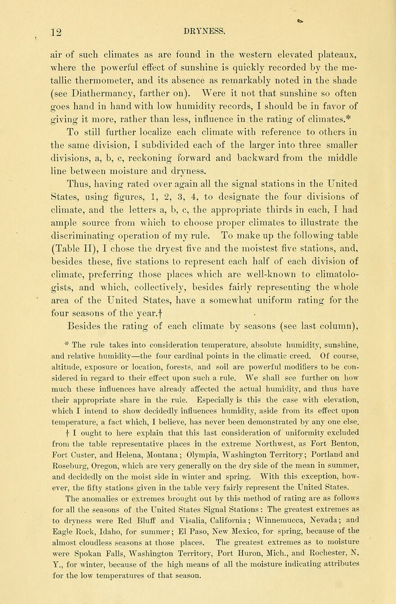 air of such climates as are found in the western elevated plateaux, where the powerful effect of sunshine is quickly recorded by the me- tallic thermometer, and its absence as remarkably noted in the shade (see Diathermancy, farther on). Were it not that sunshine so often goes hand in hand with low humidity records, I should be in favor of giving it more, rather than less, influence in the rating of climates.* To still further localize each climate with reference to others in the same division, I subdivided each of the larger into three smaller divisions, a, b, c, reckoning forward and backward from the middle line between moisture and dryness. Thus, having rated over again all the signal stations in the United States, using figures, 1, 2, 3, 4, to designate the four divisions of climate, and the letters a, b, c, the appropriate thirds in each, I had ample source from which to choose proper climates to illustrate the discriminating operation of my rule. To make up the following table (Table II), I chose the dryest five and the moistest five stations, and, besides these, five stations to represent each half of each division of climate, preferring those places which are well-known to climatolo- gists, and which, collectively, besides fairly representing the whole area of the United States, have a somewhat uniform rating for the four seasons of the' year.\ Besides the rating of each climate by seasons (see last column), * The rule takes into consideration temperature, absolute humidity, sunshine, and relative humidity—the four cardinal points in the climatic creed. Of course, altitude, exposure or location, forests, and soil are powerful modifiers to be con- sidered in regard to their effect upon such a rule. We shall see further on how much these influences have already affected the actual humidity, and thus have their appropriate share in the rule. Especially is this the case with elevation, which I intend to show decidedly influences humidity, aside from its effect upon temperature, a fact which, I believe, has never been demonstrated by any one else. f I ought to here explain that this last consideration of uniformity excluded from the table representative places in the extreme Northwest, as Fort Benton, Fort Custer, and Helena, Montana; Olympia, Washington Territory; Portland and Roseburg, Oregon, which are very generally on the dry side of the mean in summer, and decidedly on the moist side in winter and spring. With this exception, how- ever, the fifty stations given in the table very fairly represent the United States. The anomalies or extremes brought out by this method of rating are as follows for all the seasons of the United States Signal Stations: The greatest extremes as to dryness were Red Bluff and Visalia, California; Winnemucca, Nevada; and Eagle Rock, Idaho, for summer; El Paso, New Mexico, for spring, because of the almost cloudless seasons at those places. The greatest extremes as to moisture were Spokan Falls, Washington Territory, Port Huron, Mich., and Rochester, N. T., for winter, because of the high means of all the moisture indicating attributes for the low temperatures of that season.