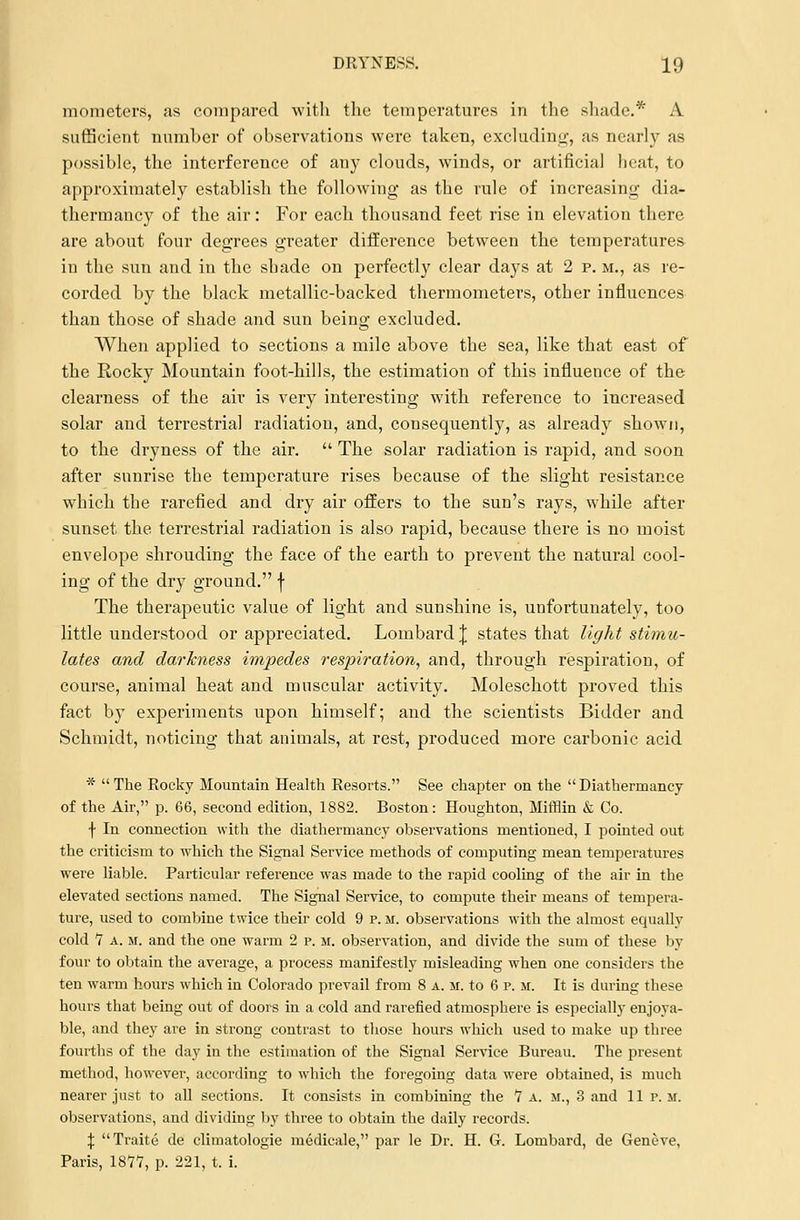 mometers, as compared with the temperatures in the shade.* A sufficient number of observations were taken, excluding, as nearly as possible, the interference of any clouds, winds, or artificial beat, to approximately establish the following as the rule of increasing dia- thermancy of the air: For each thousand feet rise in elevation there are about four degrees greater difference between the temperatures in the sun and in the shade on perfectly clear days at 2 p. m., as re- corded by the black metallic-backed thermometers, other influences than those of shade and sun being excluded. When applied to sections a mile above the sea, like that east of the Rocky Mountain foot-hills, the estimation of this influence of the clearness of the air is very interesting with reference to increased solar and terrestrial radiation, and, consequently, as already shown, to the dryness of the air.  The solar radiation is rapid, and soon after sunrise the temperature rises because of the slight resistance which the rarefied and dry air offers to the sun's rays, while after sunset the terrestrial radiation is also rapid, because there is no moist envelope shrouding the face of the earth to prevent the natural cool- ing of the dry ground. f The therapeutic value of light and sunshine is, unfortunately, too little understood or appreciated. Lombard J states that light stimu- lates and darkness impedes respiration, and, through respiration, of course, animal heat and muscular activity. Moleschott proved this fact by experiments upon himself; and the scientists Bidder and Schmidt, noticing that animals, at rest, produced more carbonic acid *  The Rocky Mountain Health Resorts. See chapter on the  Diathermancy of the Air, p. 66, second edition, 1882. Boston: Houghton, Mifflin & Co. f In connection with the diathermancy observations mentioned, I pointed out the criticism to which the Signal Service methods of computing mean temperatures were liable. Particular reference was made to the rapid cooling of the air in the elevated sections named. The Signal Service, to compute their means of tempera- ture, used to combine twice their cold 9 p. m. observations with the almost equally cold 7 a. m. and the one warm 2 p. m. observation, and divide the sum of these by four to obtain the average, a process manifestly misleading when one considers the ten warm hours which in Colorado prevail from 8 a. m. to 6 p. m. It is during these hours that being out of doors in a cold and rarefied atmosphere is especially enjoya- ble, and they are in strong contrast to those hours which used to make up three fourths of the day in the estimation of the Signal Service Bureau. The present method, however, according to which the foregoing data were obtained, is much nearer just to all sections. It consists in combining the 7 a. m., 3 and 11 p. m. observations, and dividing by three to obtain the daily records. \ Traite de climatologie medicale, par le Dr. H. G. Lombard, de Geneve, Paris, 1877, p. 221, t. i.