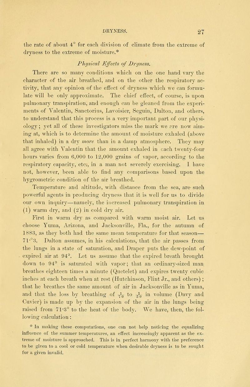 the rate of about 4° for each division of climate from the extreme of dryness to the extreme of moisture.* Physical Effects of Dryness. There are so many conditions which on the one hand vary the character of the air breathed, and on the other the respiratory ac- tivity, that any opinion of the effect of dryness which we can formu- late wrill be only approximate. The chief effect, of course, is upon pulmonary transpiration, and enough can be gleaned from the experi- ments of Valentin, Sanctorins, Lavoisier, Seguin, Dalton, and others, to understand that this process is a very important part of our physi- ology ; yet all of these investigators miss the mark we are now aim- ing at, which is to determine the amount of moisture exhaled (above that inhaled) in a dry more than in a damp atmosphere. They may all agree with Valentin that the amount exhaled in each twenty-four hours varies from 6,000 to 12,000 grains of vapor, according to the respiratory capacity, etcr, in a man not severely exercising. I have not, however, been able to find any comparisons based upon the hygrometric condition of the air breathed. Temperature and altitude, with distance from the sea, are- such powerful agents in producing dryness that it is wTell for us to divide our own inquiry—namely, the increased pulmonary transpiration in (1) warm dry, and (2) in cold dry air. First in warm dry as compared with warm moist air. Let us choose Yuma, Arizona, and Jacksonville, Fla., for the autumn of 1883, as they both had the same mean temperature for that season— 7l,03. Dalton assumes, in his calculations, that the air passes from the lungs in a state of saturation, and Draper puts the dew-point of expired air at 94°. Let us assume that the expired breath brought down to 94° is saturated with vapor; that an ordinary-sized man breathes eighteen times a minute (Quetelet) and expires twenty cubic inches at each breath when at rest (Hutchinson, Flint Jr., and others); that he breathes the same amount of air in Jacksonville as in Yuma, and that the loss by breathing of -^ to -^ in volume (Davy and Cuvier) is made up by the expansion of the air in the lungs being raised from 71-3° to the heat of the body. We have, then, the fol- lowing calculation: * In making these computations, one can not help noticing the equalizing influence of the summer temperatures, an effect increasingly apparent as the ex- treme of moisture is approached. This is in perfect harmony with the preference to be given to a cool or cold temperature when desirable dryness is to be sought for a given invalid.