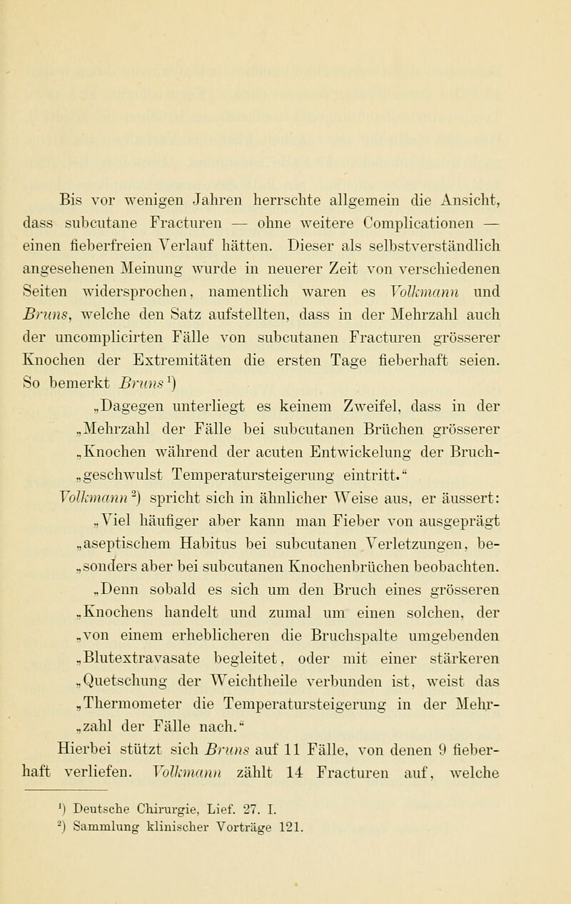Bis vor wenigen Jahren herrschte allgemein die Ansicht, dass subcutane Fracturen — ohne weitere Complicationen — einen fieberfreien Verlauf hätten. Dieser als selbstverständlich angesehenen Meinung wurde in neuerer Zeit von verschiedenen Seiten widersprochen, namentlich waren es Volkmann und Bnins, welche den Satz aufstellten, dass in der Mehrzahl auch der uncomplicirten Fälle von subcutanen Fracturen grösserer Knochen der Extremitäten die ersten Tage fieberhaft seien. So bemerkt Brnns'^) „Dagegen unterliegt es keinem Zweifel, dass in der „Mehrzahl der Fälle bei subcutanen Brüchen grösserer „Knochen während der acuten Entwickelung der Bruch- „geschwulst Temperatursteigerung eintritt. Volkmann ^) spricht sich in ähnlicher Weise aus, er äussert: „Viel häufiger aber kann man Fieber von ausgeprägt „aseptischem Habitus bei subcutanen Verletzungen, be- „ sonders aber bei subcutanen Knochenbrüchen beobachten. „Denn sobald es sich um den Bruch eines grösseren „Knochens handelt und zumal um einen solchen, der „von einem erheblicheren die Bruchspalte umgebenden „Blutextravasate begleitet, oder mit einer stärkeren „Quetschung der Weichtheile verbunden ist, weist das „Thermometer die Temperatursteigerung in der Meh.r- „zahl der Fälle nach. Hierbei stützt sich Braus auf 11 Fälle, von denen 9 fieber- haft verliefen. Volkmanu zählt 14 Fracturen auf, welche ') Deutsche Chirurgie, Lief. 27. I. ^) Sammlung klinischer Vorträge 121.