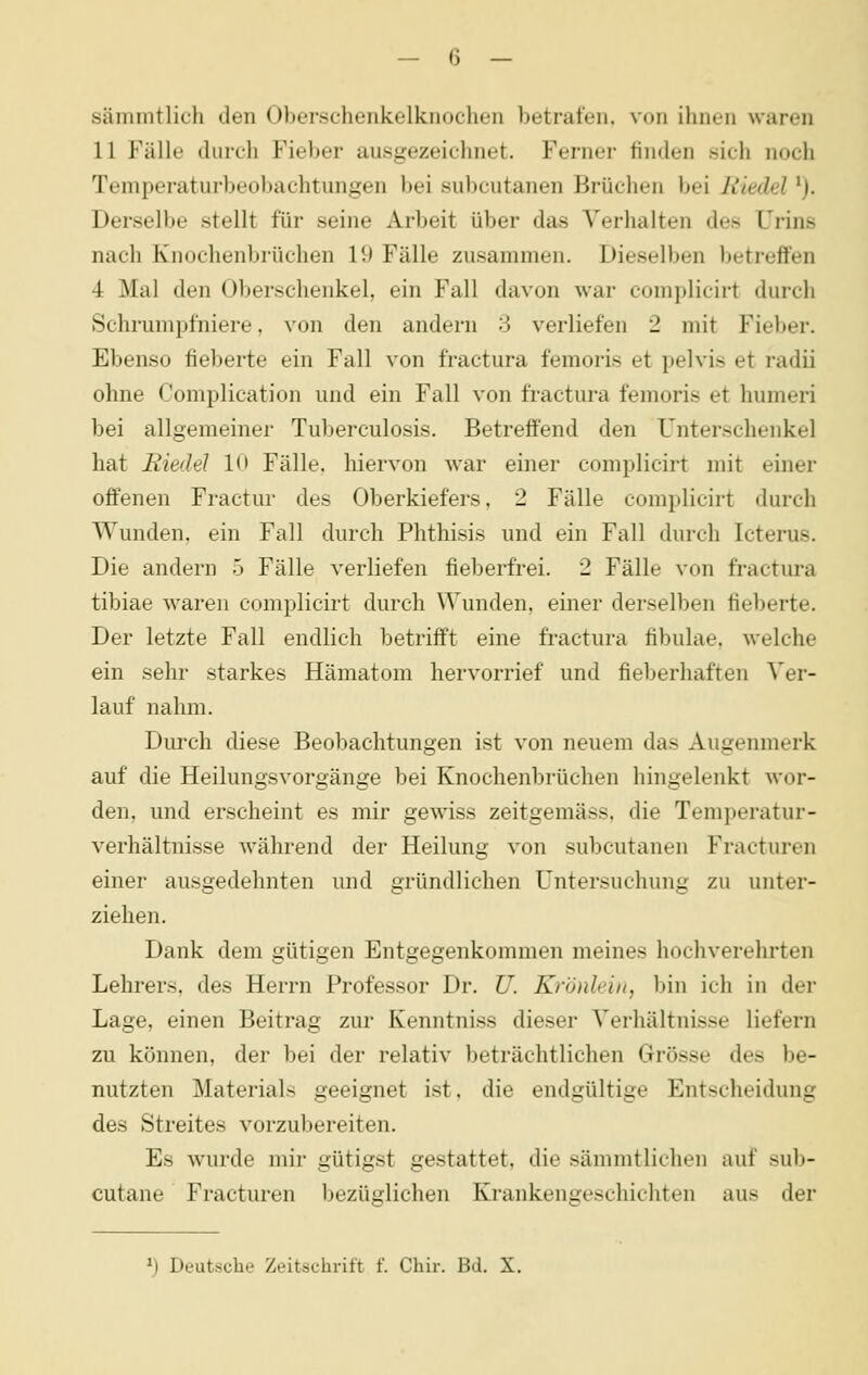 sämmtlich den Oberschenkelknochen betrafen, von ihnen waren 11 Fälle durch Fieber ausgezeichnet. Ferner finden sich noch Tenipei-atur1)eo])achtungen bei subcutanen Brüchen bei Riedel 'j. Derselbe stellt für seine Arbeit über das Verhalten des Urins nach Knochenbrüchen 19 Fälle zusammen. Dieselben betreffen 4 Mal den Oberschenkel, ein Fall davon war complicirt durch Schrumpfniere, von den andern 3 verliefen 2 mit Fieber. Ebenso fieberte ein Fall von fractura femoris et pelvis et radii ohne Complication und ein Fall von fractura femoris et humeri bei allgemeiner Tuberculosis. Betreffend den Unterschenkel hat Riedel lö Fälle, liiervon war einer complicirt mit einer offenen Fractur des Oberkiefers, 2 Fälle complicirt durch Wunden, ein Fall durch Phthisis und ein Fall durch Icterus. Die andern 5 Fälle verliefen fieberfrei. 2 Fälle von fractm-a tibiae waren complicirt durch Wunden, einer derselben fieberte. Der letzte Fall endlich betrifft eine fractura fibulae. welche ein sehr starkes Hämatom hervorrief und fieljerhaften Ver- lauf nahm. Durch diese Beobachtungen ist von neuem das Augenmerk auf die Heilungsvorgänge bei Knochenbrüchen hingelenkt wor- den, und erscheint es mir gewiss zeitgemäss. die Temperatur- verhältnisse während der Heilung von subcutanen Fracturen einer ausgedehnten und gründlichen Untersuchung zu unter- ziehen. Dank dem gütigen Entgegenkommen meines hochverehrten Lehrers, des Herrn Professor Dr. U. Kröidein, bin ich in der Lage, einen Beitrag zur Kenntniss dieser Verhältnisse liefern zu können, der bei der relativ beträchtlichen Grösse des be- nutzten Materials geeignet ist, die endgültige Entscheidung des Streites vorzubereiten. Es wurde mir gütigst gestattet, die sämmtlichen auf sub- cutane Fracturen bezüglichen Krankengeschichten aus der ^) Deutsche Zeitschrift f. Chir. Bd. X.