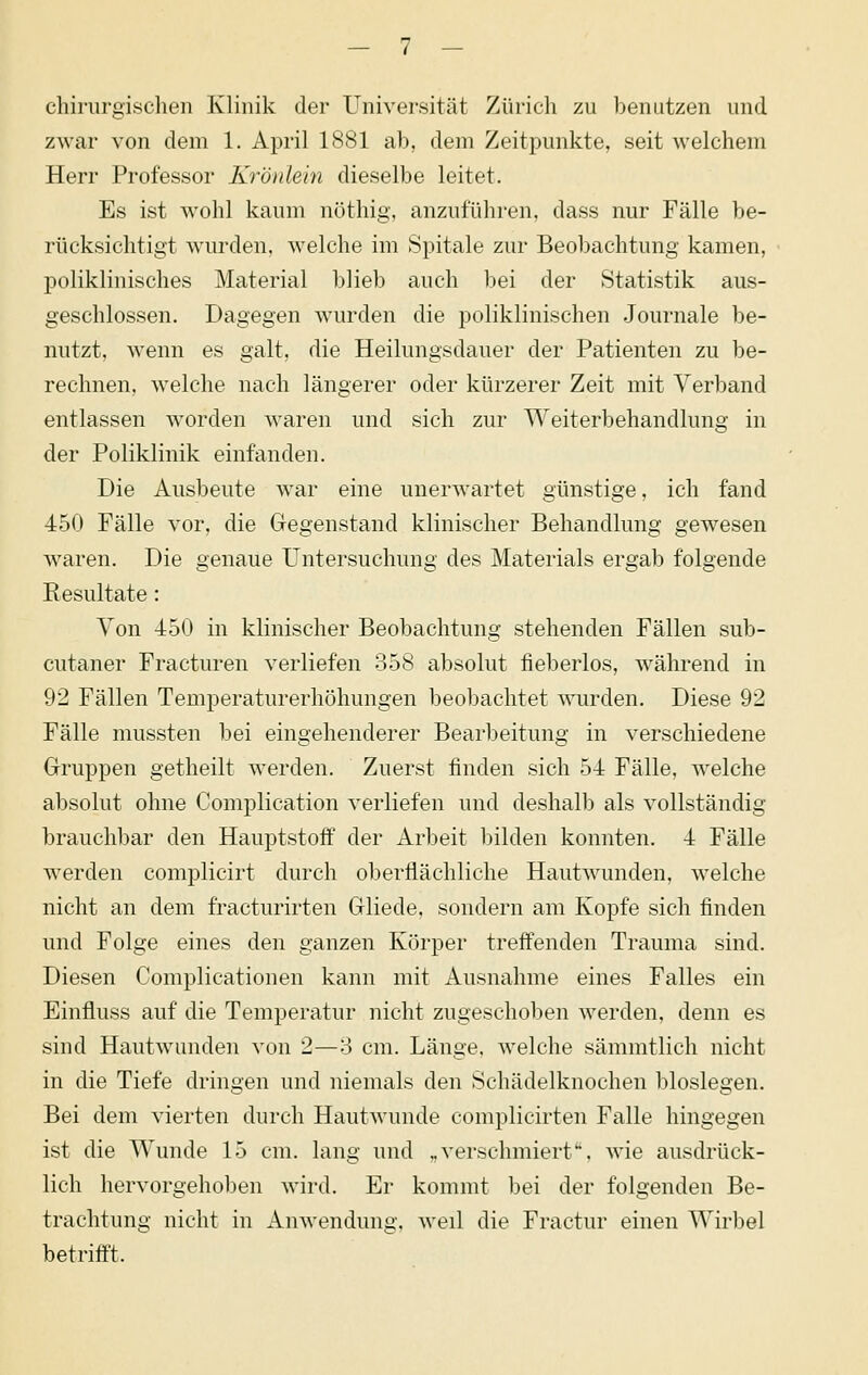 chirurgischen Klinik der Universität Zürich zu benutzen und zwar von dem 1. April 1881 ab, dem Zeitpunkte, seit welchem Herr Professor Krönleln dieselbe leitet. Es ist wohl kaum nöthig, anzuführen, dass nur Fälle be- rücksichtigt wurden, welche im Spitale zur Beobachtung kamen, poliklinisches Material blieb auch bei der Statistik aus- geschlossen. Dagegen wurden die poliklinischen .Journale be- nutzt, wenn es galt, die Heilungsdauer der Patienten zu be- rechnen, welche nach längerer oder kürzerer Zeit mit Verband entlassen worden waren und sich zur Weiterbehandlung in der Poliklinik einfanden. Die Ausbeute war eine unerwartet günstige, ich fand 450 Fälle vor, die Gregenstand klinischer Behandlung gewesen waren. Die genaue Untersuchung des Materials ergab folgende Resultate : Von 450 in klinischer Beobachtung stehenden Fällen sub- cutaner Fracturen verliefen 358 absolut fieberlos, während in 92 Fällen Temperaturerhöhungen beobachtet wurden. Diese 92 Fälle mussten bei eingehenderer Bearbeitung in verschiedene Gruppen getheilt Averden. Zuerst finden sich 54 Fälle, welche absolut ohne Complication verliefen und deshalb als vollständig brauchbar den Hauptstoff der Arbeit bilden konnten. 4 Fälle werden complicirt durch oberflächliche Hautwunden, welche nicht an dem fracturirten Grliede, sondern am Kopfe sich finden und Folge eines den ganzen Körper treffenden Trauma sind. Diesen Complicationen kann mit Ausnahme eines Falles ein Einfluss auf die Temperatur nicht zugeschoben werden, denn es sind Hautwunden von 2—3 cm. Länge, welche sämmtlich nicht in die Tiefe dringen und niemals den Schädelknochen biosiegen. Bei dem vierten durch Hautwunde complicirten Falle hingegen ist die Wunde 15 cm. lang und „verschmiert, wie ausdrück- lich hervorgehoben wird. Er kommt l)ei der folgenden Be- trachtung nicht in Anwendung, weil die Fractur einen Wirljel betrifft.