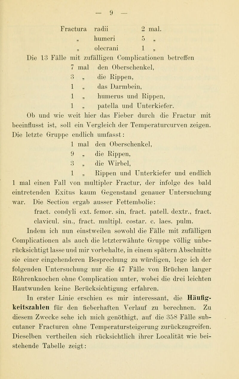 Fractiira radii 2 mal. „ humeri 5 „ „ olecrani 1 „ Die 13 Fälle mit zufälligen Complicationen betreffen 7 mal den Oberschenkel, 3 „ die Rippen, 1 „ das Darmbein, 1 „ humerus und Rippen, 1 „ patella und Unterkiefer. Ob und wie weit hier das Fieber durch die Fractur mit beeinflusst ist, soll ein Vergleich der Temperaturcurven zeigen. Die letzte Gruppe endlich umfasst: 1 mal den Oberschenkel, 9 „ die Rippen, 3 „ die Wirbel, 1 ,, Rippen und Unterkiefer und endlich 1 mal einen Fall von multipler Fractur, der infolge des bald eintretenden Exitus kaum Gegenstand genauer Untersuchung war. Die Section ergab ausser Fettembolie: fract. condyli ext. femor. sin, fract. patell. dextr., fract. clavicul. sin., fract. multipl. costar. c. laes. pulm. Indem ich nun einstweilen sowohl die Fälle mit zufälligen Complicationen als auch die letzterwähnte Gruppe völlig unbe- rücksichtigt lasse und mir vorbehalte, in einem spätem Abschnitte sie einer eingehenderen Besprechung zu würdigen, lege ich der folgenden Untersuchung nur die 47 Fälle von Brüchen langer Röhrenknochen ohne Complication unter, wobei die drei leichten Hautwunden keine Berücksichtigung erfahren. In erster Linie erschien es mir interessant, die Häiiflg- keitszalileii für den fieberhaften Verlauf zu berechnen. Zu diesem Zwecke sehe ich mich genöthigt, auf die 3.58 Fälle sub- cutaner Fract.uren ohne Temperatursteigerung zurückzugreifen. Dieselben vertheilen sich rücksichtlich ihrer Localität wie bei- stehende Tabelle zeisrt: