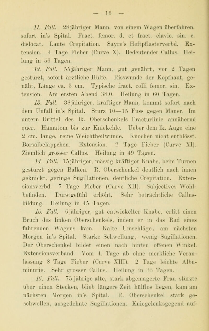 11. Fall. 28jähriger Mann, von einem Wagen überfaliren, sofort in's Spital. Fract. fenior. d. et fract. clavic. sin. c. disloeat. Laute Crepitation. Sayre's Heftpflasterverbd. Ex- tension. 4 Tage Fieber (Curve X). Bedeutender Callus. Hei- lung in 56 Tagen. 12. Fall. 55jähriger Mann, gut genährt, vor 2 Tagen gestürzt, sofort ärztliche Hülfe. Risswunde der Koptliaut. ge- näht, Länge ca. 3 cm. Typische fract. colli femor. sin. Ex- tension. Am ersten Abend 38,0. Heilung in 60 Tagen. 13. Fall. 38jähriger, kräftiger Mann, kommt sofort nach dem Unfall in's Spital. Sturz 10—15 Fuss gegen Mauer. Im untern Drittel des Ik. Oberschenkels Fracturlinie annähernd quer. Hämatom bis zur Kniekehle. Ueber dem Ik. Auge eine 2 cm. lange, reine Weichtheilwunde. Knochen nicht entblösst. Borsalbeläppchen. Extension. 2 Tage Fieber (Curve XI). Ziemlich grosser Callus. Heilung in 49 Tagen. 14. Fall. 15 jähriger, massig kräftiger Knabe, beim Turnen gestürzt gegen Balken. R. Oberschenkel deutlich nach innen geknickt, geringe Sugillationen, deutliche Crepitation. Exten- sionsverbd. 7 Tage Fieber (Curve XH). Subjectives Wohl- befinden. Durstgefühl erhöht. Sehr beträchtliche Callus- bildung. Heilung in 45 Tagen. 15. Fall. 6jähriger, gut entwickelter Knabe, erlitt einen Bruch des linken Oberschenkels, indem er in das Rad eines fahrenden Wagens kam. Kalte Umschläge, am nächsten Morgen in's Spital. Starke Schwellung, wenig Sugillationen. Der Oberschenkel bildet einen nach hinten offenen Winkel. Extensionsverband. Vom 4. Tage ab ohne merkliche Veran- lassung 8 Tage Fieber (Curve XIII). 2 Tage leichte Albu- minurie. Sehr grosser Callus. Heilung in 33 Tagen. 16. Fall. 75 jährige alte, stark abgemagerte Frau stürzte über einen Stecken, blieb längere Zeit hülflos liegen, kam am nächsten Morgen in's Spital. R. Oberschenkel stark ge- schwollen, ausgedehnte Sugillationen. Knieirelenksceirend auf-