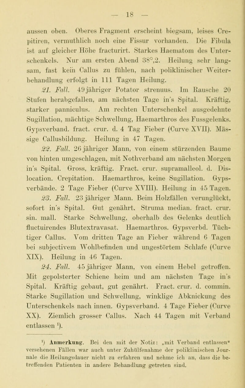 aussen oben. Oberes Fragment ersclieint biegsam, leises Cre- pitii'en, vermuthlieh noch eine Fissur vorhanden. Die Fibula ist auf gleicher Höhe fracturirt. Starkes Haematom des Unter- schenkels. Nur am ersten Abend 38°,2. Heilung sehr lang- sam, fast kein Callus zu fühlen, nach poliklinischer AVeiter- behandlung erfolgt in 111 Tagen Heilung. 21. Fall. 49 jähriger Potator strenuus. Im Rausche 20 Stufen herabgefallen, am nächsten Tage in's Spital. Kräftig, starker panniculus. Am rechten Unterschenkel ausgedehnte Sugillation, mächtige Schwellung, Haemarthros des Fussgelenks. Gypsverband. fract. crur. d. 4 Tag Fieber (Curve XYH). Mas- sige Callusbildung. Heilung in 47 Tagen. 22. Fall. 26 jähriger Mann, von einem stürzenden Baume von hinten umgeschlagen, mit Nothverband am nächsten Morgen in's Spital. Gross, kräftig. Fract. crur. supramalleol. d. Dis- location. Crepitation. Haemarthros, keine Sugillation. Gyps- verbände. 2 Tage Fieber (Curve XVIII). Heilung in 45 Tagen. 23. Fall. 23 jähriger Mann. Beim Holzfällen verunglückt, sofort in's Spital. Gut genährt. Struma median, fract. crur. sin. mall. Starke Schwellung, oberhalb des Gelenks deutlich fluctuirendes Blutextravasat. Haemarthros. Gypsverbd. Tüch- tiger Callus. Vom dritten Tage an Fieber während G Tagen bei subjectivem Wohlbefinden und ungestörtem Schlafe (Curve XIX). Heilung in 46 Tagen. 24. Fall. 45 jähriger Mann, von einem Hebel getroffen. Mit gepolsterter Schiene heim und am nächsten Tage in's Spital. Kräftig gebaut, gut genährt. Fract. crur. d. commiu. Starke Sugillation und Schwellung, winklige Abknickung des Unterschenkels nach innen. Gypsverband. 4 Tage Fieber (Curve XX). Ziemlich grosser Callus. Nach 44 Tagen mit Verband entlassen ^). ^) Aiimerkuu!^. Bei den mit der Notiz: „mit Verband entlassen versehenen Fällen war auch unter Zuhülfenahme der poliklinischen Jour- nale die Heilungsdauer nicht zu erfahren und nehme ich an. dass die be- treffenden Patienten in andere Behandlung getreten sind.