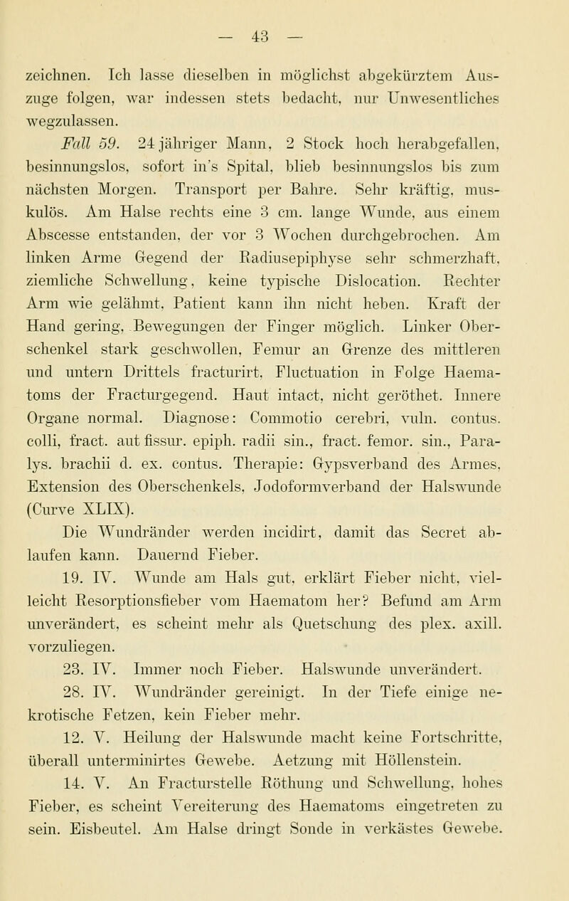 zeichnen. Ich lasse dieselben in möglichst abgekürztem Aus- zuge folgen, war indessen stets bedacht, nur Unwesentliches wegzulassen. Fall 59. 24 jähriger Mann, 2 Stock hoch herabgefallen, besinnungslos, sofort in's Spital, blieb besinnungslos bis zum nächsten Morgen. Transport per Bahre. Sehr kräftig, mus- kulös. Am Halse rechts eine 3 cm. lange Wunde, aus einem Abscesse entstanden, der vor 3 Wochen durchgebrochen. Am linken Arme Gregend der Radiusepiphyse sehr schmerzhaft. ziemliche Schwellung, keine typische Dislocation. Rechter Arm wie gelähmt. Patient kann ihn nicht heben. Kraft der Hand gering, Bewegungen der Finger möglich. Linker Ober- schenkel stark geschwollen, Femur an Grrenze des mittleren und untern Drittels fracturirt, Fluctuation in Folge Haema- toms der Fracturgegend. Haut intact, nicht geröthet. Innere Organe normal. Diagnose: Commotio cerebri, vuln. contus. colli, fract. aut fissur. epiph. radii sin., fract. femor. sin., Para- lys. brachii d. ex. contus, Therapie: Grypsverband des Armes. Extension des Oberschenkels, Jodoformverband der Halswunde (Curve XLIX). Die Wundränder w^erden incidirt, damit das Secret ab- laufen kann. Dauernd Fieber. 19. ly. Wunde am Hals gut. erklärt Fieber nicht, viel- leicht Resorptionsfieber vom Haematom her? Befund am Arm unverändert, es scheint mehr als Quetschung des plex. axill. vorzuliegen. 23. IV. Immer noch Fieber. Halswunde unverändert. 28. lY. Wundränder gereinigt. In der Tiefe einige ne- krotische Fetzen, kein Fieber mehr. 12. V. Heilung der Halswunde macht keine Fortschritte, überall unterminirtes Gewebe. Aetzung mit Höllenstein. 14. V. An Fracturstelle Röthung und Schwellung, hohes Fieber, es scheint Vereiterung des Haematoms eingetreten zu sein. Eisbeutel. Am Halse dringt Sonde in verkästes Gewebe.