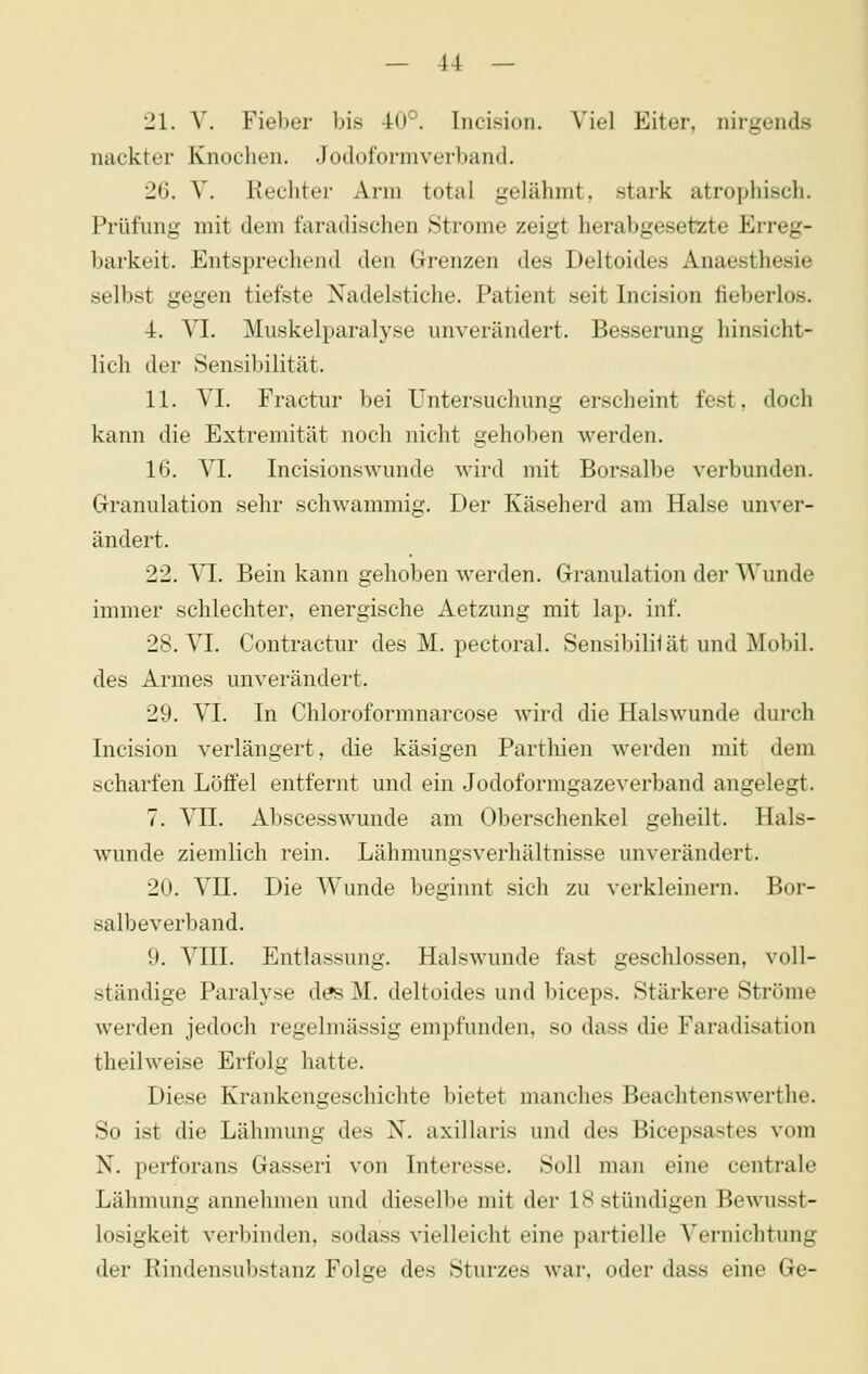 21. V. Fieber bis 40°. Incision. Viel Eiter, nirgends nackter Knochen. Jodoformverband. 26. V. Rechter Arm total gelähmt, stark atrophisch. Prüfung mit dem faradischen Strome zeigt herabgesetzte Erreg- barkeit. Entsi^rechend den Grenzen des Deltoides Anaesthesie selbst gegen tiefste Nadelstiche. Patient seit Incision fieberlos. 4. VI. Miiskelparalyse unverändert. Besserung hinsicht- lich der Sensibilität. 11. VI. Fractur bei Untersuchung erscheint fest, doch kann die Extremität noch nicht geholfen werden. 16. VI. Incisionswunde wird mit Borsalbe verbunden. Granulation sehr schwammig. Der Käseherd am Halse unver- ändert. 22. VI. Bein kann gehoben werden. Granulation der Wunde immer schlechter, energische Aetzung mit lap. inf. 28. VI. Contractur des M. pectoral. Sensibililät und Mobil, des Armes unverändert. 29. VI. In Chloroformnarcose wird die Halswunde durch Incision verlängert, die käsigen Parthien werden mit dem scharfen Löffel entfernt und ein Jodoformgazeverband angelegt. 7. VII. Abscesswunde am Oberschenkel geheilt. Hals- wunde ziemlich rein. Lähmungsverhältnisse unverändert. 20. VII. Die Wunde beginnt sich zu verkleinern. Bor- salbeverband. 9. VIII. Entlassung. Halswunde fast geschlossen, voll- ständige Paralyse des M. deltoides und biceps. Stärkere Ströme werden jedoch regelmässig empfunden, so dass die Faradisation theilweise Erfolg hatte. Diese Krankengeschichte bietet manches Beachtenswerthe. So ist die Lähmung des X. axillaris und des Bicepsastes vom N. perforans Gasseri von Interesse. Soll man eine centrale Lähmung annehmen und dieselbe mit der 18 stündigen Bewusst- losigkeit verbinden, sodass vielleicht eine partielle Vernichtung der Rindensubstanz Folge des Sturzes war, oder dass eine Ge-