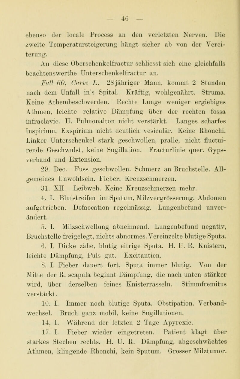 ebenso der locale Process an den verletzten Nerven. Die zweite Temperatursteigerung hängt sicher ab von der Verei- terung. An diese Oberschenkelfractur schliesst sich eine gleichfalls beachtenswerthe Unterschenkellractur an. Fall 60, Curve L. 28jähriger Mann, kommt 2 Stunden nach dem Unfall in's Spital. Kräftig, wohlgenährt. Struma. Keine Athembeschwerden. Rechte Lunge weniger ergiebiges Athmen, leichte relative Dämpfung über der rechten fossa infraclavic. IL Pulmonalton nicht verstärkt. Langes scharfes Inspiiium, Exspirium nicht deutlich vesiculär. Keine Rhonchi. Linker Unterschenkel stark geschwollen, pralle, nicht fluctui- rende Geschwulst, keine Sugillation. Fracturlinie quer. Gyps- verband und Extension. 29. Dec. Fuss geschwollen. Schmerz an Bruchstelle. All- gemeines Unwohlsein. Fieber. Kreuzschmerzen. 31. XIL Leib weh. Keine Kreuzschmerzen mehr. 4. L Blutstreifen im Sputum, Milzvergrösserung. Abdomen aufgetrieben. Defaecation regelmässig. Lungenbefund unver- ändert. 5. L Milzschwellung abnehmend. Lungenbefund negativ, Bruchstelle freigelegt, nichts abnormes. Vereinzelte blutige Sputa. 6. L Dicke zähe, blutig eitrige Sputa. H. U. R. Knistern, leichte Dämpfung, Puls gut. Excitantien. 8. L Fieber dauert fort. Sputa immer blutig. Von der Mitte der R. scapula beginnt Dämpfung, die nach unten stärker wird, über derselben feines Knisterrasseln. Stimmfremitus verstärkt. 10. I. Immer noch blutige Sputa. Obstipation. Verband- wechsel. Bruch ganz mobil, keine Sugillationen. 14. I. Während der letzten 2 Tage Apj-rexie. 17. I. Fieber wieder eingetreten. Patient klagt über starkes Stechen rechts. H. U. R. Dämpfung, abgeschwächtes Athmen. klingende Rhonchi, kein Sputum. Grosser Milztumor.