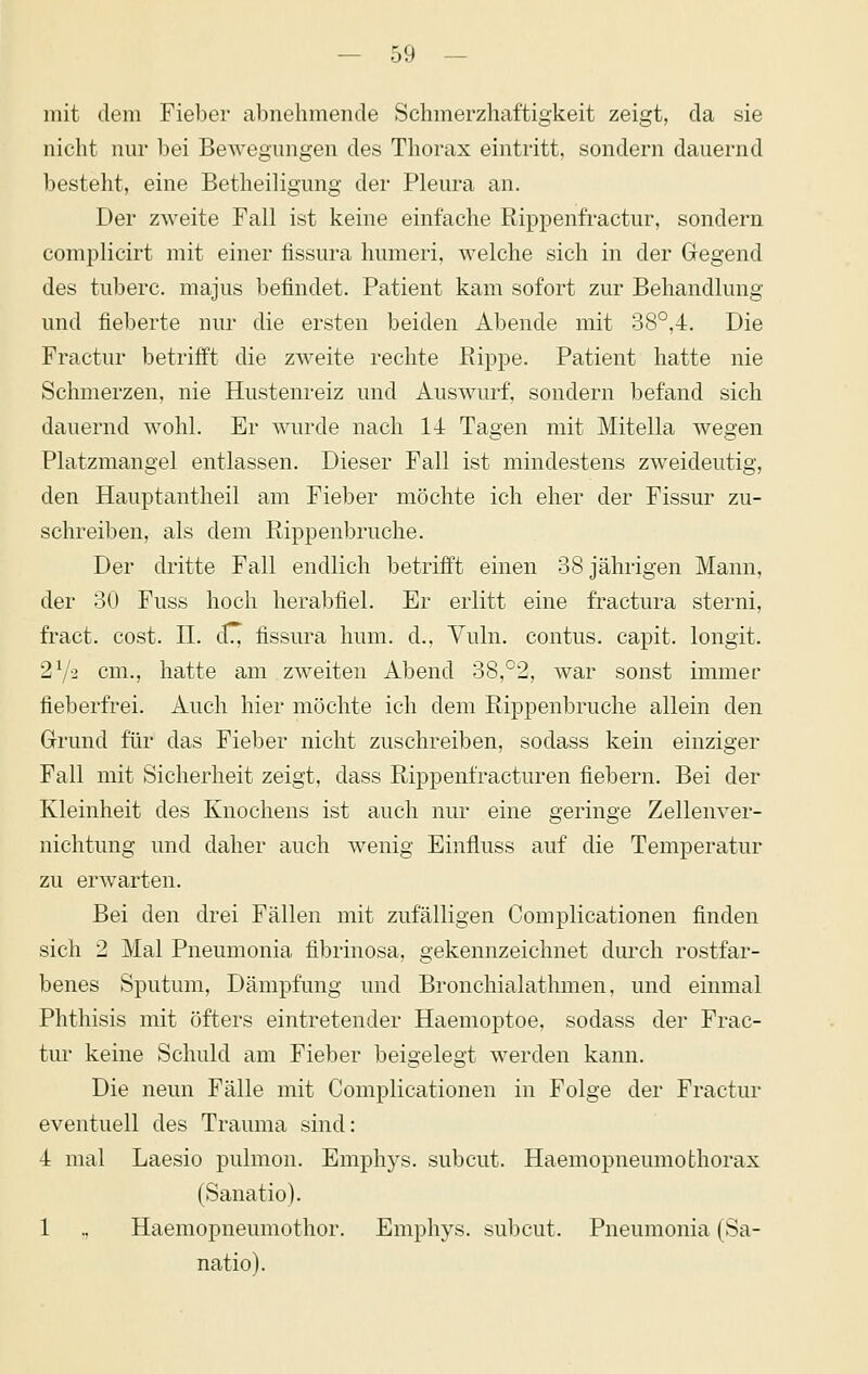 — so- mit dem Fieber abnehmende Schmerzhaftigkeit zeigt, da sie nicht nur bei Bewegungen des Thorax eintritt, sondern dauernd besteht, eine Betheiligung der Pleura an. Der zweite Fall ist keine einfache Rippenfractur, sondern complicirt mit einer fissura humeri, welche sich in der Gegend des tuberc. majus befindet. Patient kam sofort zur Behandlung und fieberte nur die ersten beiden Abende mit 38°,4. Die Fractur betrifft die zweite rechte Rippe. Patient hatte nie Schmerzen, nie Hustenreiz und Auswurf, sondern befand sich dauernd wohl. Er wurde nach 14 Tagen mit Mitella wegen Platzmangel entlassen. Dieser Fall ist mindestens zweideutig, den Hauptantheil am Fieber möchte ich eher der Fissur zu- schreiben, als dem Rippenbruche. Der dritte Fall endlich betrifft einen 38 jährigen Mann, der 30 Fuss hoch herabfiel. Er erlitt eine fractura sterni, fract. cost. IL dT^ fissura hum. d., Yuln. contus. capit. longit. 27-2 cm., hatte am zweiten Abend 38,°2, war sonst immer fieberfrei. Auch hier möchte ich dem Rippenbruche allein den Grrund für das Fieber nicht zuschreiben, sodass kein einziger Fall mit Sicherheit zeigt, dass Rippenfracturen fiebern. Bei der Kleinheit des Knochens ist auch nur eine geringe Zellenver- nichtung und daher auch wenig Einfluss auf die Temperatur zu erwarten. Bei den drei Fällen mit zufälligen Complicationen finden sich 2 Mal Pneumonia fibrinosa, gekennzeichnet durch rostfar- benes Sputum, Dämpfung und Bronchialathmen, und einmal Phthisis mit öfters eintretender Haemoptoe, sodass der Frac- tur keine Schuld am Fieber beigelegt werden kann. Die neun Fälle mit Complicationen in Folge der Fractur eventuell des Trauma sind: 4 mal Laesio pulmon. Emphys. subcut. Haemopneumofchorax (Sanatio). 1 .. Haemopneumothor. Emphys. subcut. Pneumonia (Sa- natio).