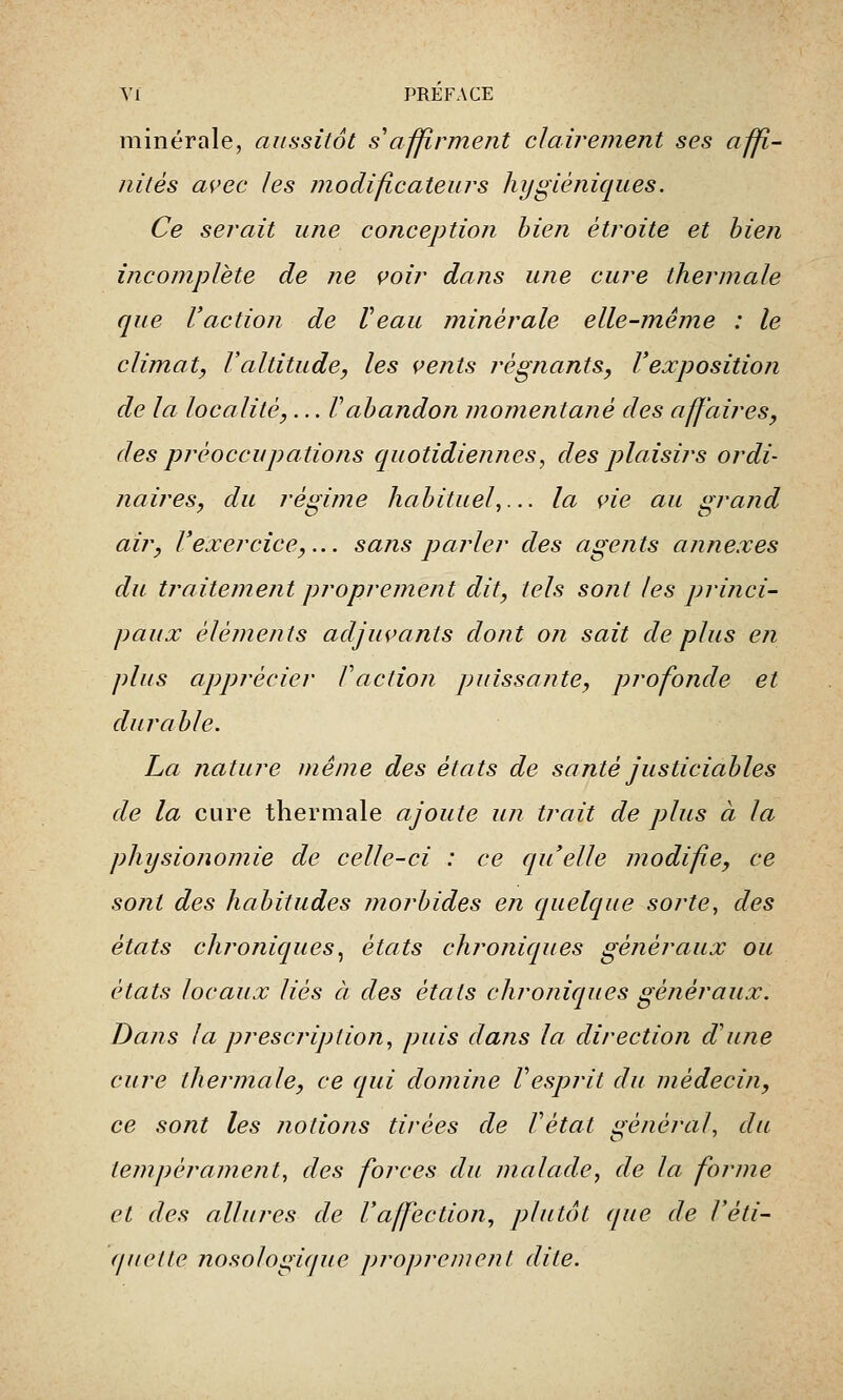 minérale, aussitôt s'affirment clairement ses affi- nités avec les modificateurs hygiéniques. Ce serait une conception bien étroite et bien incomplète de ne voir dans une cure thermale que l'action de Veau minérale elle-même : le climat, Valtitude, les vents régnants, l'exposition de la localité,... Vabandon momentané des affaires, des préoccupations quotidiennes, des plaisirs ordi- naires, du régime habituel,... la vie au grand air, l'exercice,... sans parler des agents annexes du traitement proprement dit, tels sont les princi- paux éléments adjuvants dont on sait de plus en plus apprécier Faction puissante, profonde et durable. La nature même des états de santé justiciables de la cure thermale ajoute un trait de plus à la physionomie de celle-ci : ce qu'elle modifie, ce sont des habitudes morbides en quelque sorte, des états chroniques, états chroniques généraux ou états locaux liés à des étals chroniques généraux. Dans la prescription, puis dans la direction d'une cure thermale, ce qui domine Vesprit du médecin, ce sont les notions tirées de Vétat général, du tempérament, des forces du malade, de la forme et des allures de l'affection, plutôt que de l'éti- quette nosologique proprement dite.