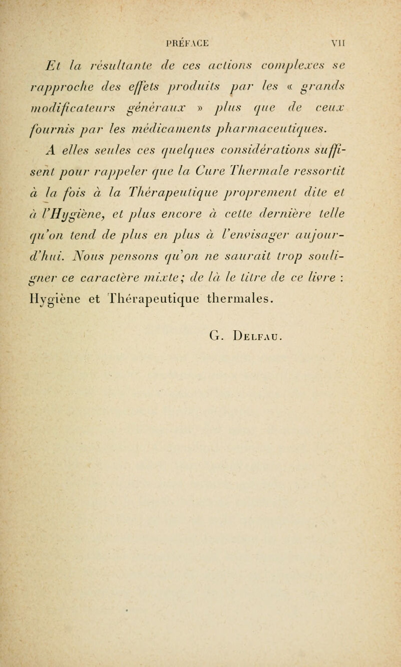 Et la résultante de ces actions complexes se rapproche des effets produits par les « grands modificateurs généraux » plus que de ceux fournis par les médicaments pharmaceutiques. A elles seules ces quelques considérations suffi- sent pour rappeler que la Cure Thermale ressortit à la fois à la Thérapeutique proprement dite et à l'Hygiène, et plus encore à cette dernière telle qu'on tend de plus en plus à l'envisager aujour- d'hui. Nous pensons (pion ne saurait trop souli- gner ce caractère mixte; de là le litre de ce livre : Hygiène et Thérapeutique thermales. G. Delfau.
