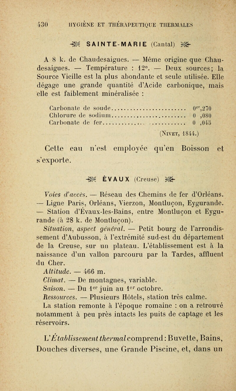 -m. SAINTE-MARIE (Cantal) ^& A 8 k. de Chaudesaigues. — Même origine que Chau- desaigues. — Température : 12°. — Deux sources; la Source Vieille est la plus abondante et seule utilisée. Elle dégage une grande quantité d'Acide carbonique, mais elle est faiblement minéralisée : Carbonate de soude 0^,270 Chlorure de sodium 0 ,080 Carbonate de fer 0 ,04o (Nivet, 1844.) Cette eau n'est employée qu'en Boisson et s'exporte. -m ÉVAUX (Creuse) S&- Voies d'accès. — Réseau des Chemins de fer d'Orléans. — Ligne Paris, Orléans, Vierzon, Montluçon, Eygurande. — Station d'Évaux-les-Bains, entre Montluçon et Eygu- rande (à 28 k. de Montluçon). Situation, aspect général. — Petit bourg de l'arrondis- sement d'Aubusson, à l'extrémité sud-est du département de la Creuse, sur un plateau. L'établissement est à la naissance d'un vallon parcouru par la Tardes, affluent du Cher. Altitude. — 466 m. Climat. — De montagnes, variable. Saison. — Du 1er juin au 1er octobre. Ressources. — Plusieurs Hôtels, station très calme. La station remonte à l'époque romaine : on a retrouvé notamment à peu près intacts les puits de captage et les réservoirs. L'Etablissement thermal comprend : Buvette, Bains, Douches diverses, une Grande Piscine, et, dans un