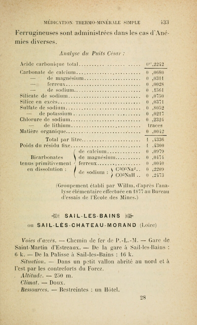 Ferrugineuses sont administrées dans les cas d'Ané- mies diverses. Analyse du Puits César: Acide carbonique total 0fc'r,2242 Carbonate de calcium 0 ,0680 de magnésium 0 ,0311 ferreux 0 ,0028 — de sodium il ,1561 Silicate de sodium il ,0150 Silice en excès 0 ,037 I Sidfate de sodium 0 ,8052 — de'potassium 0 .0217 Chlorure de sodium Il .2324 — de lithium traces Matière organique n ,0012 Total par litre 1 . 1336 Poids du résidu tixe I ,4300 f de calcium n ,0979 Bicarbonates ^ de magnésium 0 ,0474 tenus primitivement J ferreux 0 ,0040 en dissolution : I . lC20*Na2.. 0 ,2209 f de sodium : ? n*viM u n i---. f C03NaH .. u ,2473 (Groupement établi par Willm, d'après l'ana- lyse élémentaire effectuée en 1877 au Bureau d'essais de l'École des Mines.) -m SAIL-LES-BAINS m- ou SAILLÈS-CHATEAU- MORAND Loire) Voies d'accès. — Chemin de fer de P.-L.-M. — Gare de Saint-Martin d'Estreaux. — De la gare à Sail-les-Bains : (') k. — De la Palisse à Sail-les-Bains : 16 k. Situation. — Dans un petit vallon abrité au nord et à l'est par les contreforts du Forez. Altitude. — 250 m. Climat. — Doux. Re**our<<'*. — Restreintes : un Hôtel. 28